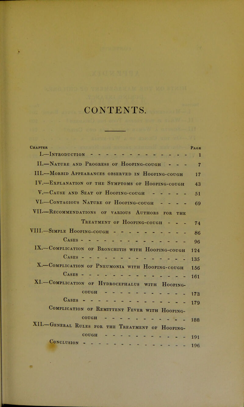 CONTENTS. Chapter Page I.—Introduction - -- -- -- -- -- -- 1 II.—Nature and Progress of Hooping-cough - - - 7 III. —Morbid Appearances observed in Hooping-cough 17 IV. —Explanation of the Symptoms of Hooping-cough 43 V.—Cause and Seat of Hooping-cough - - - - - 51 VI.—Contagious Nature of Hooping-cough - - - - 69 VII—Recommendations of various Authors for the Treatment of Hooping-cough - - - 74 VIII.—Simple Hooping-cough - gg Cases - gg IX.—Complication of Bronchitis with Hooping-cough 124 Cases 135 X.—Complication of Pneumonia with Hooping-cough 156 Cases - -- - - -jgj XI. —Complication of Hydrocephalus with Hooping- cough Cases - ^ Complication of Remittent Fever with Hooping- C0UGH 188 XII. —General Rules for the Treatment of Hooping- cough 191 Conclusion ______
