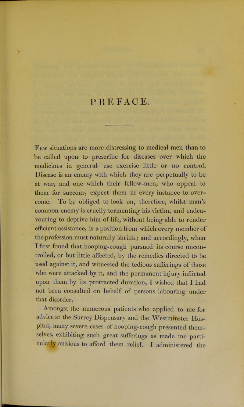 PREFACE. Few situations are more distressing to medical men than to be called upon to prescribe for diseases over which the medicines in general use exercise little or no control. Disease is an enemy with which they are perpetually to be at war, and one which their fellow-men, who appeal to them for succour, expect them in every instance to over- come. To be obliged to look on, therefore, whilst man's common enemy is cruelly tormenting his victim, and endea- vouring to deprive him of life, without being able to render efficient assistance, is a position from which every member of the profession must naturally shrink; and accordingly, when I first found that hooping-cough pursued its course uncon- trolled, or but little affected, by the remedies directed to be used against it, and witnessed the tedious sufferings of those who were attacked by it, and the permanent injury inflicted upon them by its protracted duration, I wished that I had not been consulted on behalf of persons labouring under that disorder. Amongst the numerous patients who applied to me for advice at the Surrey Dispensary and the Westminster Hos- pital, many severe cases of hooping- cough presented them- selves, exhibiting such great sufferings as made me parti- cularly anxious to afford them relief. I administered the