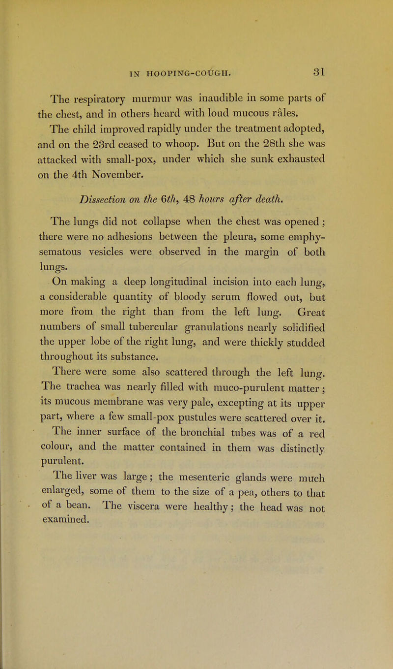 The respiratory murmur was inaudible in some parts of the chest, and in others heard with loud mucous rales. The child improved rapidly under the treatment adopted, and on the 23rd ceased to whoop. But on the 28th she was attacked with small-pox, under which she sunk exhausted on the 4th November. Dissection on the 6thf 48 hours after death. The lungs did not collapse when the chest was opened ; there were no adhesions between the pleura, some emphy- sematous vesicles were observed in the margin of both lungs. On making a deep longitudinal incision into each lung, a considerable quantity of bloody serum flowed out, but more from the right than from the left lung. Great numbers of small tubercular granulations nearly solidified the upper lobe of the right lung, and were thickly studded throughout its substance. There were some also scattered through the left lung. The trachea was nearly filled with muco-purulent matter; its mucous membrane was very pale, excepting at its upper part, where a few small-pox pustules were scattered over it. The inner surface of the bronchial tubes was of a red colour, and the matter contained in them was distinctly purulent. The liver was large; the mesenteric glands were much enlarged, some of them to the size of a pea, others to that of a bean. The viscera were healthy; the head was not examined.