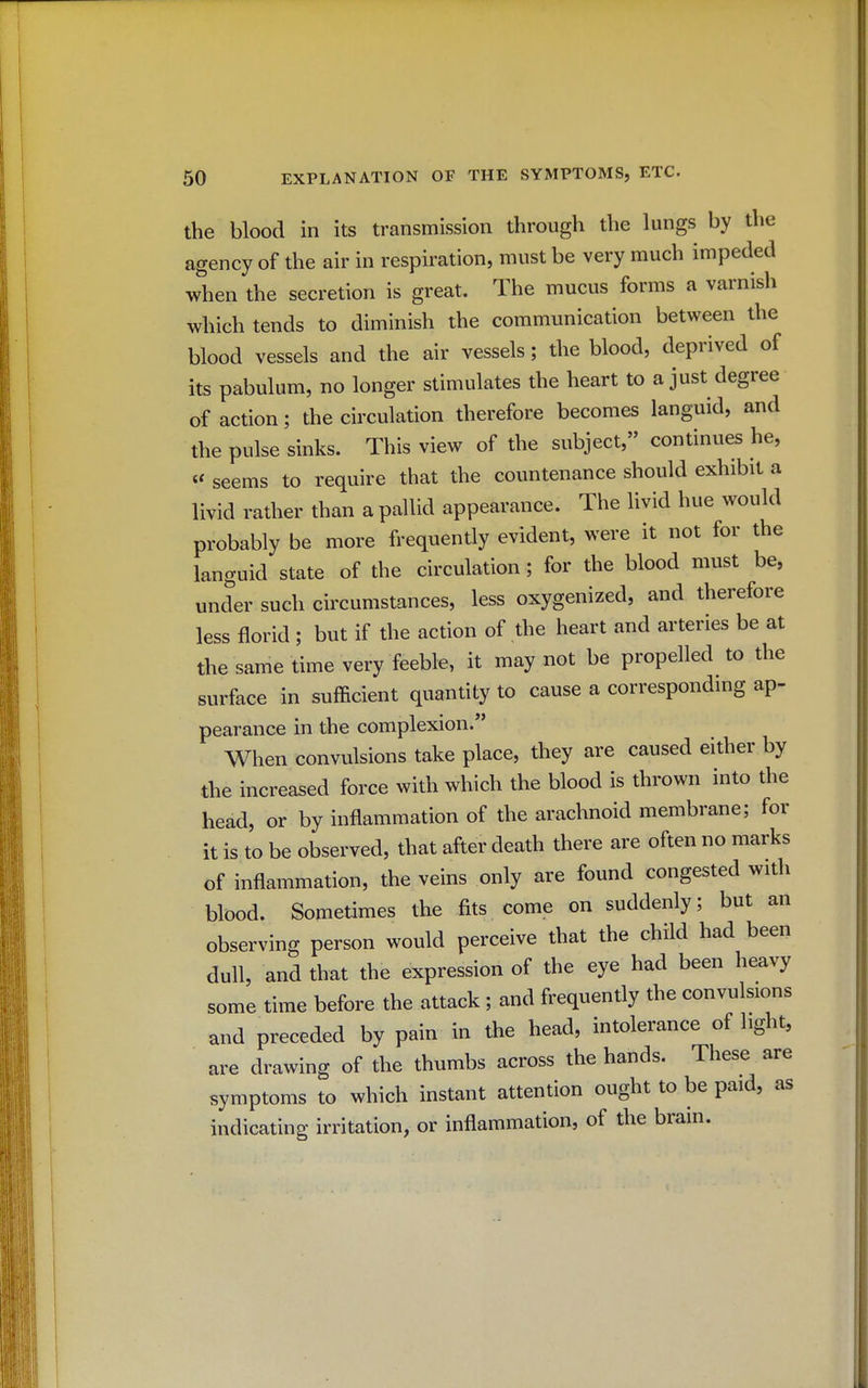 the blood in its transmission through the lungs by the agency of the air in respiration, must be very much impeded when the secretion is great. The mucus forms a varnish which tends to diminish the communication between the blood vessels and the air vessels; the blood, deprived of its pabulum, no longer stimulates the heart to a just degree of action; the circulation therefore becomes languid, and the pulse sinks. This view of the subject, continues he, « seems to require that the countenance should exhibit a livid rather than a pallid appearance. The livid hue would probably be more frequently evident, were it not for the languid state of the circulation; for the blood must be, under such circumstances, less oxygenized, and therefore less florid ; but if the action of the heart and arteries be at the same time very feeble, it may not be propelled to the surface in sufficient quantity to cause a corresponding ap- pearance in the complexion. When convulsions take place, they are caused either by the increased force with which the blood is thrown into the head, or by inflammation of the arachnoid membrane; for it is to be observed, that after death there are often no marks of inflammation, the veins only are found congested with blood. Sometimes the fits come on suddenly; but an observing person would perceive that the child had been dull, and that the expression of the eye had been heavy some time before the attack ; and frequently the convulsions and preceded by pain in the head, intolerance of light, are drawing of the thumbs across the hands. These are symptoms to which instant attention ought to be paid, as indicating irritation, or inflammation, of the brain.