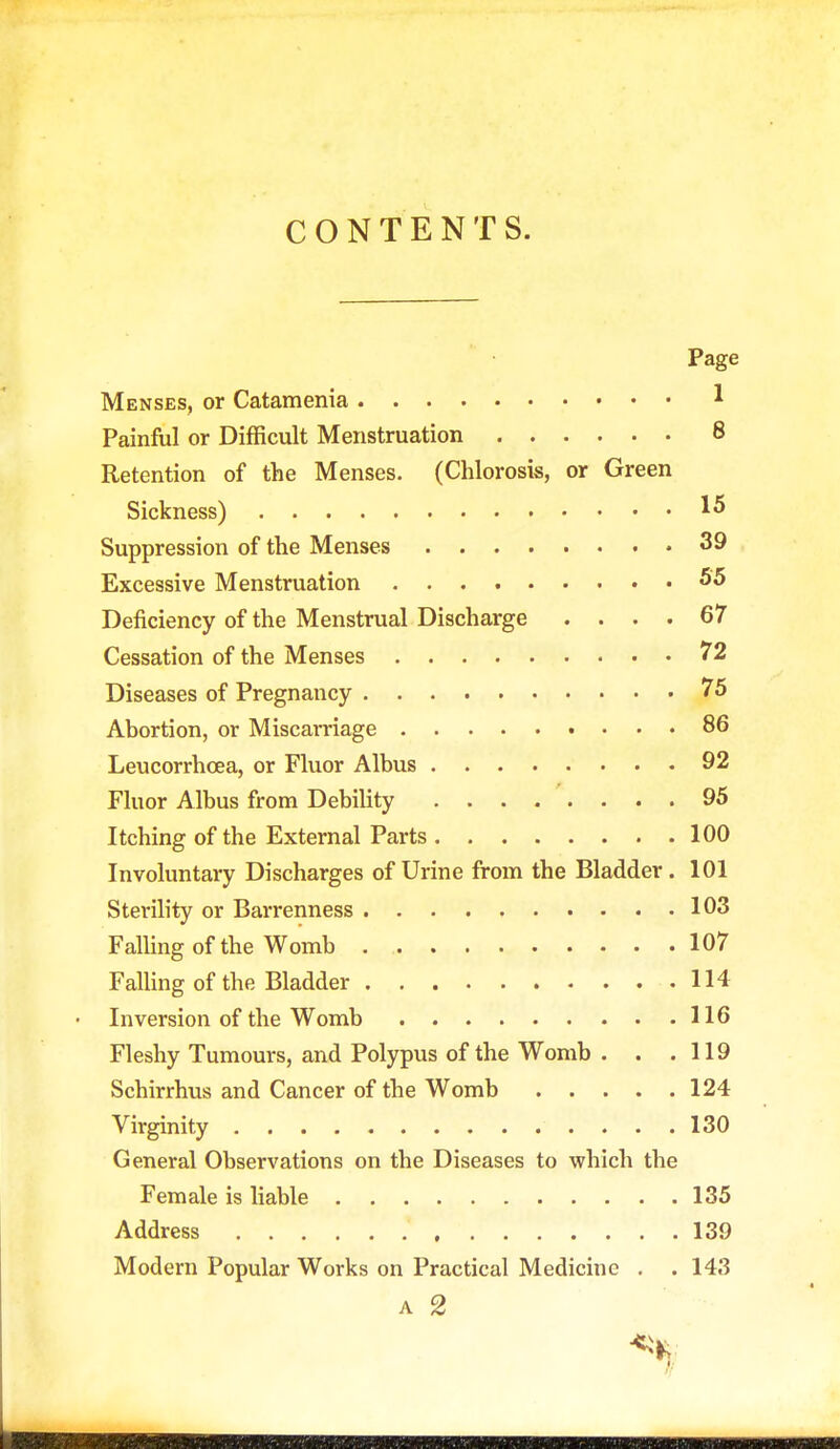 CONTENTS. Page Menses, or Catamenia * Painful or Difficult Menstruation 8 Retention of the Menses. (Chlorosis, or Green Sickness) 1* Suppression of the Menses 39 Excessive Menstruation 55 Deficiency of the Menstrual Discharge .... 67 Cessation of the Menses 72 Diseases of Pregnancy 75 Abortion, or Miscarriage 86 Leucorrhoea, or Fluor Albus 92 Fluor Albus from Debility 95 Itching of the External Parts 100 Involuntary Discharges of Urine from the Bladder. 101 Sterility or Barrenness 103 Falling of the Womb 107 Falling of the Bladder 114 • Inversion of the Womb 116 Fleshy Tumours, and Polypus of the Womb . . .119 Schirrhus and Cancer of the Womb 124 Virginity 130 General Observations on the Diseases to which the Female is liable 135 Address 139 Modern Popular Works on Practical Medicine . . 143 a 2