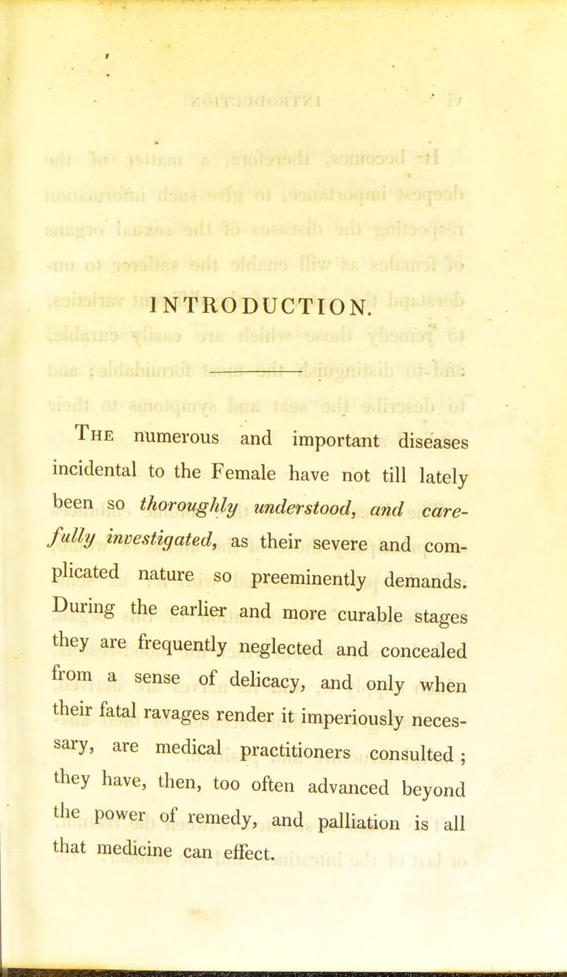 INTRODUCTION. The numerous and important diseases incidental to the Female have not till lately been so thoroughly understood, and care- fully investigated, as their severe and com- plicated nature so preeminently demands. During the earlier and more curable stages they are frequently neglected and concealed from a sense of delicacy, and only when their fatal ravages render it imperiously neces- sary, are medical practitioners consulted; they have, then, too often advanced beyond the power of remedy, and palliation is all that medicine can effect.