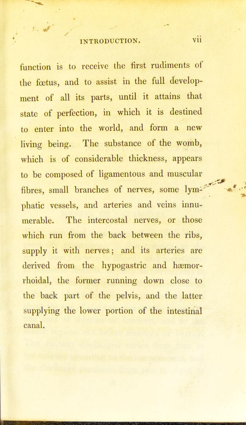 ' 9 , if INTRODUCTION. vil function is to receive the first rudiments of the foetus, and to assist in the full develop- ment of all its parts, until it attains that state of perfection, in which it is destined to enter into the world, and form a new living being. The substance of the womb, which is of considerable thickness, appears to be composed of ligamentous and muscular fibres, small branches of nerves, some lym- phatic vessels, and arteries and veins innu- merable. The intercostal nerves, or those which run from the back between the ribs, supply it with nerves; and its arteries are derived from the hypogastric and haemor- rhoidal, the former running down close to the back part of the pelvis, and the latter supplying the lower portion of the intestinal canal.