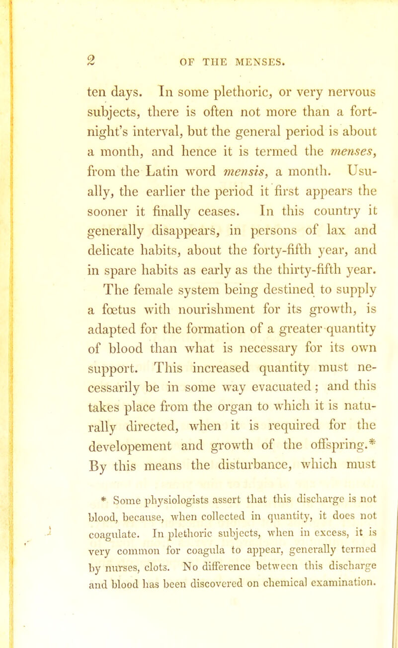 ten days. In some plethoric, or very nervous subjects, there is often not more than a fort- night's interval, but the general period is about a month, and hence it is termed the menses, from the Latin word mensis, a month. Usu- ally, the earlier the period it first appears the sooner it finally ceases. In this country it generally disappears, in persons of lax and delicate habits, about the forty-fifth year, and in spare habits as early as the thirty-fifth year. The female system being destined to supply a foetus with nourishment for its growth, is adapted for the formation of a greater quantity of blood than what is necessary for its own support. This increased quantity must ne- cessarily be in some way evacuated; and this takes place from the organ to which it is natu- rally directed, when it is required for the developement and growth of the offspring.* By this means the disturbance, which must * Some physiologists assert that this discharge is not hlood, because, when collected in quantity, it does not coagulate. In plethoric subjects, when in excess, it is very common for coagula to appear, generally termed by nurses, clots. No difference between this discharge and blood has been discovered on chemical examination.