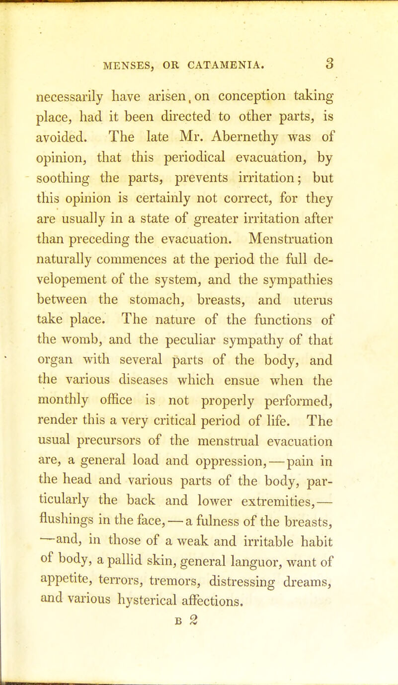 necessarily have arisen,on conception taking- place, had it been directed to other parts, is avoided. The late Mr. Abernethy was of opinion, that this periodical evacuation, by soothing the parts, prevents irritation; but this opinion is certainly not correct, for they are usually in a state of greater irritation after than preceding the evacuation. Menstruation naturally commences at the period the full de- velopement of the system, and the sympathies between the stomach, breasts, and uterus take place. The nature of the functions of the womb, and the peculiar sympathy of that organ with several parts of the body, and the various diseases which ensue when the monthly office is not properly performed, render this a very critical period of life. The usual precursors of the menstrual evacuation are, a general load and oppression, — pain in the head and various parts of the body, par- ticularly the back and lower extremities,— flushings in the face, — a fulness of the breasts, —and, in those of a weak and irritable habit of body, a pallid skin, general languor, want of appetite, terrors, tremors, distressing dreams, and various hysterical affections. b 2