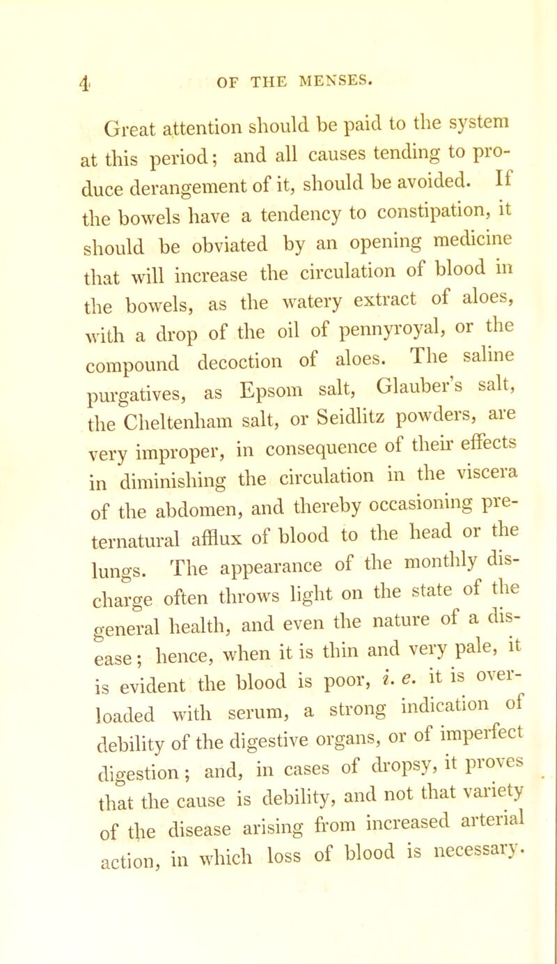 Great attention should be paid to the system at this period; and all causes tending to pro- duce derangement of it, should be avoided. If the bowels have a tendency to constipation, it should be obviated by an opening medicine that will increase the circulation of blood in the bowels, as the watery extract of aloes, with a drop of the oil of pennyroyal, or the compound decoction of aloes. The saline purgatives, as Epsom salt, Glauber's salt, the Cheltenham salt, or Seidlitz powders, are very improper, in consequence of their effects in diminishing the circulation in the viscera of the abdomen, and thereby occasioning pre- ternatural afflux of blood to the head or the lungs. The appearance of the monthly dis- charge often throws light on the state of the general health, and even the nature of a dis- ease; hence, when it is thin and very pale, it is evident the blood is poor, i. e. it is over- loaded with serum, a strong indication of debility of the digestive organs, or of imperfect digestion; and, in cases of dropsy, it proves that the cause is debility, and not that variety of the disease arising from increased arterial action, in which loss of blood is necessary.