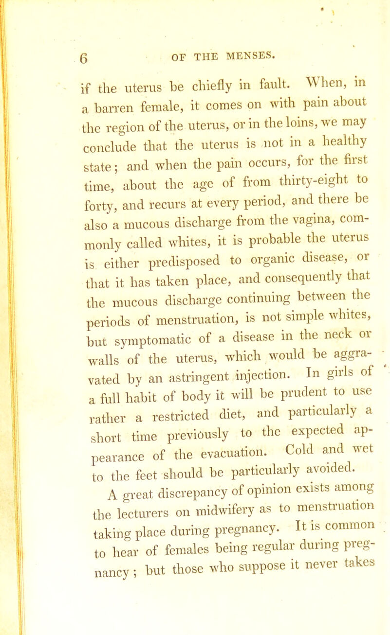 if the uterus be chiefly in fault. When, in a barren female, it comes on with pain about the region of the uterus, or in the loins, we may conclude that the uterus is not in a healthy state; and when the pain occurs, for the first time, about the age of from thirty-eight to forty, and recurs at every period, and there be also a mucous discharge from the vagina, com- monly called whites, it is probable the uterus is either predisposed to organic disease, or that it has taken place, and consequently that the mucous discharge continuing between the periods of menstruation, is not simple whites, but symptomatic of a disease in the neck or walls of the uterus, which would be aggra- vated by an astringent injection. In girls of a full habit of body it will be prudent to use rather a restricted diet, and particularly a short time previously to the expected ap- pearance of the evacuation. Cold and wet to the feet should be particularly avoided. A great discrepancy of opinion exists among the lecturers on midwifery as to menstruation taking place during pregnancy. It is common to hear of females being regular during preg- nancy ; but those who suppose it never takes