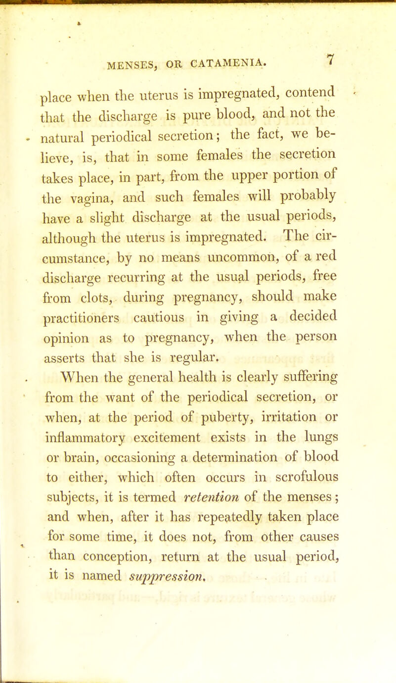place when the uterus is impregnated, contend that the discharge is pure blood, and not the natural periodical secretion; the fact, we be- lieve, is, that in some females the secretion takes place, in part, from the upper portion of the vagina, and such females will probably have a slight discharge at the usual periods, although the uterus is impregnated. The cir- cumstance, by no means uncommon, of a red discharge recurring at the usual periods, free from clots, during pregnancy, should make practitioners cautious in giving a decided opinion as to pregnancy, when the person asserts that she is regular. When the general health is clearly suffering from the want of the periodical secretion, or when, at the period of puberty, irritation or inflammatory excitement exists in the lungs or brain, occasioning a determination of blood to either, which often occurs in scrofulous subjects, it is termed retention of the menses; and when, after it has repeatedly taken place for some time, it does not, from other causes than conception, return at the usual period, it is named suppression.
