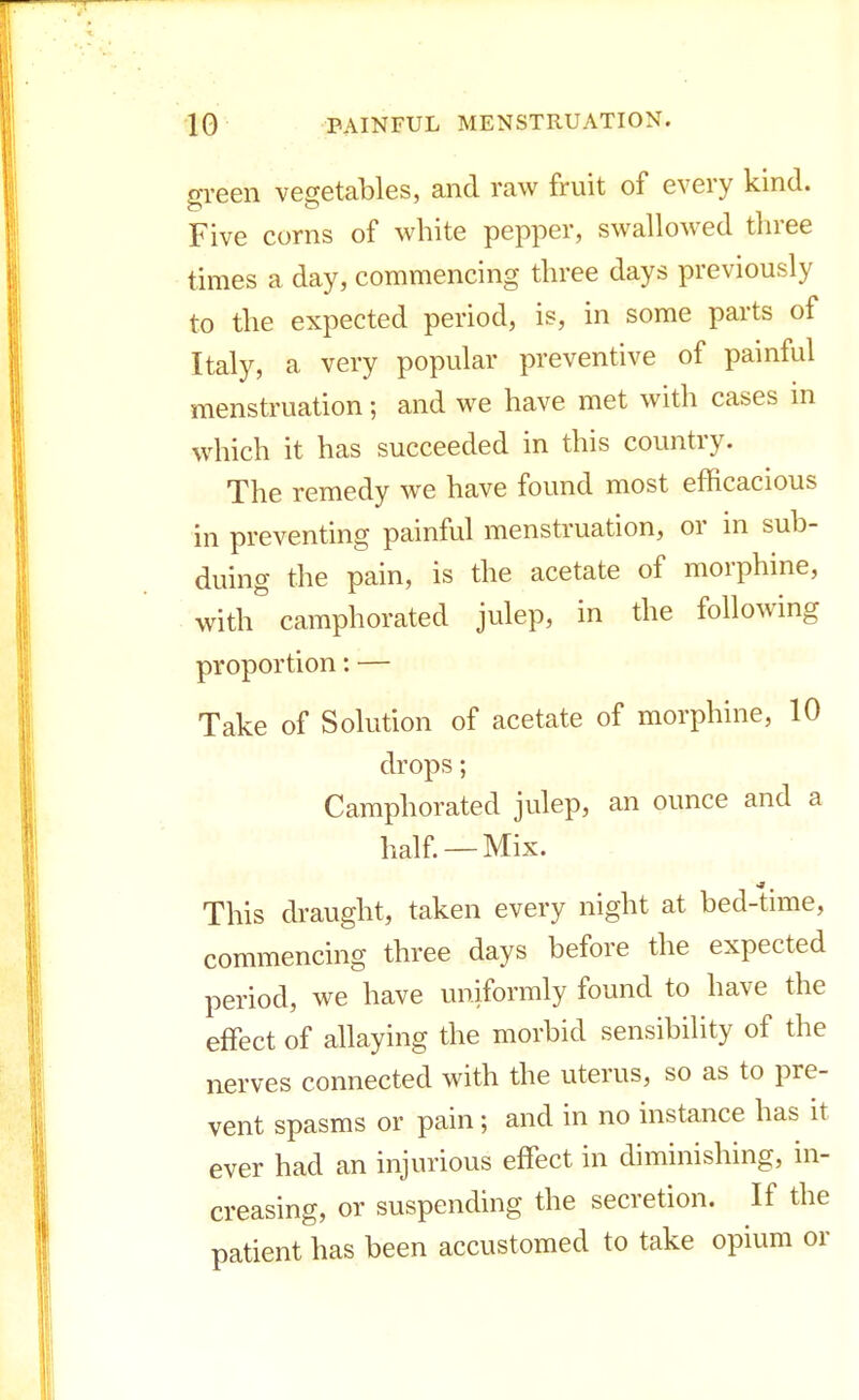 green vegetables, and raw fruit of every kind. Five corns of white pepper, swallowed three times a day, commencing three days previously to the expected period, is, in some parts of Italy, a very popular preventive of painful menstruation; and we have met with cases in which it has succeeded in this country. The remedy we have found most efficacious in preventing painful menstruation, or in sub- duing the pain, is the acetate of morphine, with camphorated julep, in the following proportion: — Take of Solution of acetate of morphine, 10 drops; Camphorated julep, an ounce and a half. —Mix. This draught, taken every night at bed-time, commencing three days before the expected period, we have uniformly found to have the effect of allaying the morbid sensibility of the nerves connected with the uterus, so as to pre- vent spasms or pain; and in no instance has it ever had an injurious effect in diminishing, in- creasing, or suspending the secretion. If the patient has been accustomed to take opium or