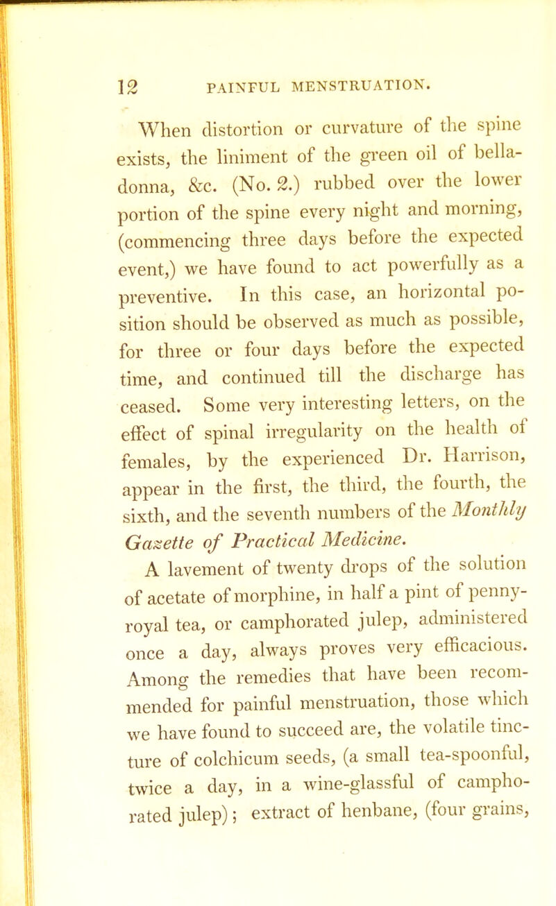When distortion or curvature of the spine exists, the liniment of the green oil of bella- donna, &c. (No. 2.) rubbed over the lower portion of the spine every night and morning, (commencing three days before the expected event,) we have found to act powerfully as a preventive. In this case, an horizontal po- sition should be observed as much as possible, for three or four days before the expected time, and continued till the discharge has ceased. Some very interesting letters, on the effect of spinal irregularity on the health of females, by the experienced Dr. Harrison, appear in the first, the third, the fourth, the sixth, and the seventh numbers of the Monthly Gazette of Practical Medicine. A lavement of twenty drops of the solution of acetate of morphine, in half a pint of penny- royal tea, or camphorated julep, administered once a day, always proves very efficacious. Among the remedies that have been recom- mended for painful menstruation, those which we have found to succeed are, the volatile tinc- ture of colchicum seeds, (a small tea-spoonful, twice a day, in a wine-glassful of campho- rated julep); extract of henbane, (four grains,