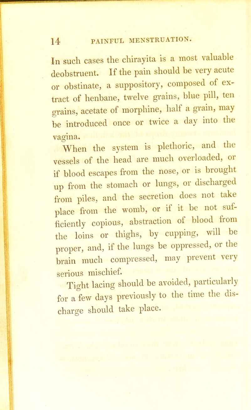 In such cases the chirayita is a most valuable deobstruent. If the pain should be very acute or obstinate, a suppository, composed of ex- tract of henbane, twelve grains, blue pill, ten grains, acetate of morphine, half a grain, may be introduced once or twice a day into the vagina. When the system is plethoric, and the vessels of the head are much overloaded, or if blood escapes from the nose, or is brought up from the stomach or lungs, or discharged from piles, and the secretion does not take place from the womb, or if it be not suf- ficiently copious, abstraction of blood from the loins or thighs, by cupping, will be proper, and, if the lungs be oppressed, or the brain much compressed, may prevent very serious mischief. Tight lacing should be avoided, particularly for a few days previously to the time the dis- charge should take place.