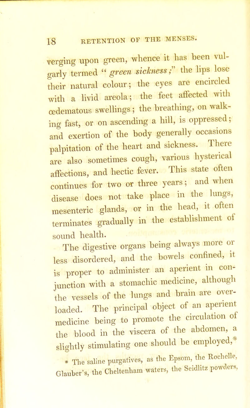 verging upon green, whence it has been vul- garly termed  green sickness; the lips lose their natural colour; the eyes are encircled with a livid areola; the feet affected with (Edematous swellings ; the breathing, on walk- ing fast, or on ascending a hill, is oppressed; and exertion of the body generally occasions palpitation of the heart and sickness. There are also sometimes cough, various hysterical affections, and hectic fever. This state often continues for two or three years; and when disease does not take place in the lungs, mesenteric glands, or in the head, it often terminates gradually in the establishment of sound health. The digestive organs being always more or less disordered, and the bowels confined, it is proper to administer an aperient in con- junction with a stomachic medicine, although the vessels of the lungs and brain are over- loaded. The principal object of an aperient medicine being to promote the circulation ol the blood in the viscera of the abdomen, a slightly stimulating one should be employed,* * The saline purgatives, as the Epsom, the Rochclle, Glauber's, the Cheltenham waters, the Seidlitz powders,