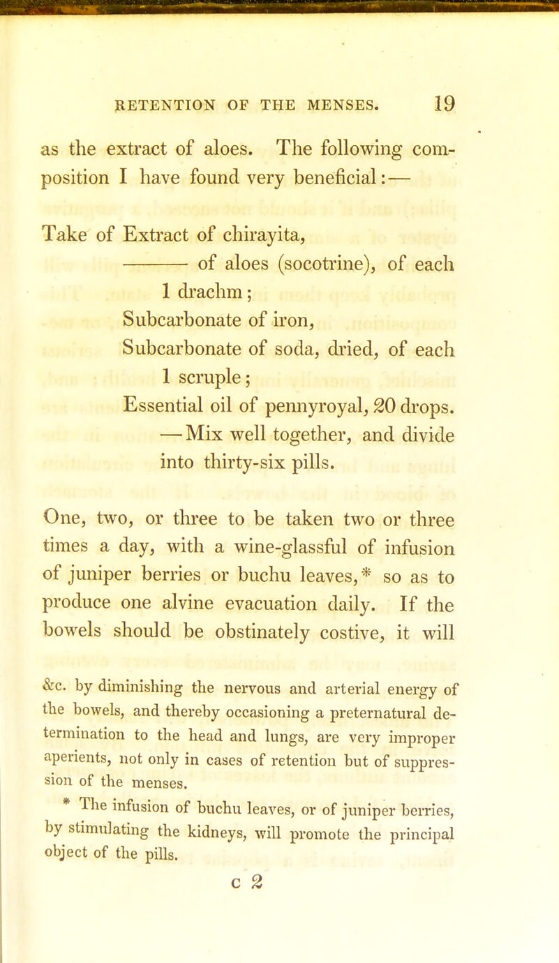 as the extract of aloes. The following com- position I have found very beneficial: — Take of Extract of chirayita, of aloes (socotrine), of each 1 drachm; Subcarbonate of iron, Subcarbonate of soda, dried, of each 1 scruple; Essential oil of pennyroyal, 20 drops. — Mix well together, and divide into thirty-six pills. One, two, or three to be taken two or three times a day, with a wine-glassful of infusion of juniper berries or buchu leaves, * so as to produce one alvine evacuation daily. If the bowels should be obstinately costive, it will &c. by diminishing the nervous and arterial energy of the bowels, and thereby occasioning a preternatural de- termination to the head and lungs, are very improper aperients, not only in cases of retention but of suppres- sion of the menses. * The infusion of buchu leaves, or of juniper berries, by stimulating the kidneys, will promote the principal object of the pills. c 2