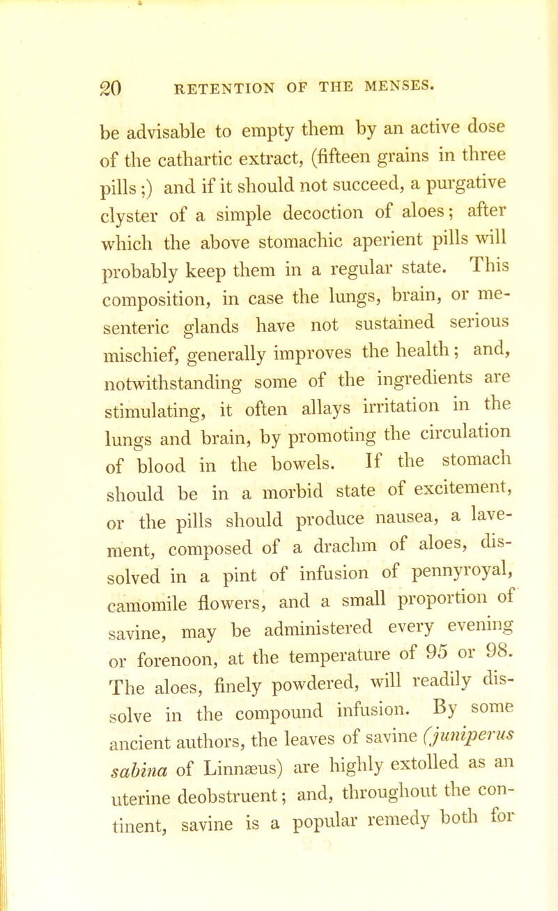 be advisable to empty them by an active dose of the cathartic extract, (fifteen grains in three pills ;) and if it should not succeed, a purgative clyster of a simple decoction of aloes; after which the above stomachic aperient pills will probably keep them in a regular state. This composition, in case the lungs, brain, or me- senteric glands have not sustained serious mischief, generally improves the health; and, notwithstanding some of the ingredients are stimulating, it often allays irritation in the lungs and brain, by promoting the circulation of blood in the bowels. If the stomach should be in a morbid state of excitement, or the pills should produce nausea, a lave- ment, composed of a drachm of aloes, dis- solved in a pint of infusion of pennyroyal, camomile flowers, and a small proportion of savine, may be administered every evening or forenoon, at the temperature of 95 or 98. The aloes, finely powdered, will readily dis- solve in the compound infusion. By some ancient authors, the leaves of savine (juniperus sabina of Linnseus) are highly extolled as an uterine deobstruent; and, throughout the con- tinent, savine is a popular remedy both for