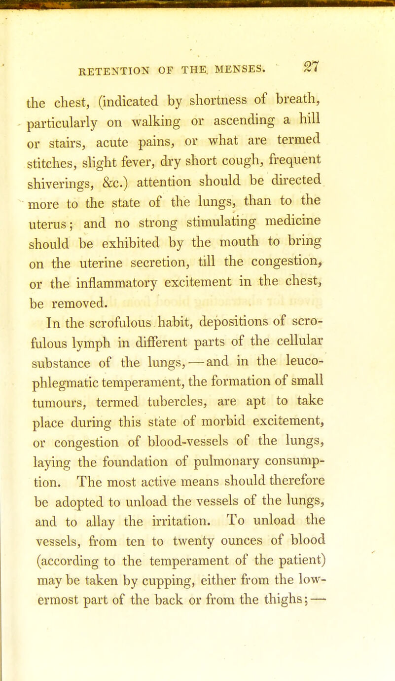 the chest, (indicated by shortness of breath, particularly on walking or ascending a hill or stairs, acute pains, or what are termed stitches, slight fever, dry short cough, frequent shiverings, &c.) attention should be directed more to the state of the lungs, than to the uterus; and no strong stimulating medicine should be exhibited by the mouth to bring on the uterine secretion, till the congestion, or the inflammatory excitement in the chest, be removed. In the scrofulous habit, depositions of scro- fulous lymph in different parts of the cellular substance of the lungs,—and in the leuco- phlegmatic temperament, the formation of small tumours, termed tubercles, are apt to take place during this state of morbid excitement, or congestion of blood-vessels of the lungs, laying the foundation of pulmonary consump- tion. The most active means should therefore be adopted to unload the vessels of the lungs, and to allay the irritation. To unload the vessels, from ten to twenty ounces of blood (according to the temperament of the patient) may be taken by cupping, either from the low- ermost part of the back or from the thighs; —