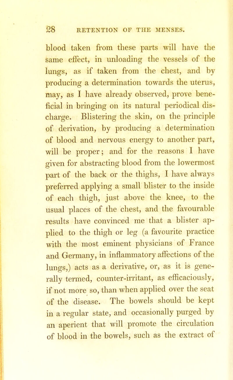 blood taken from these parts will have the same effect, in unloading the vessels of the lungs, as if taken from the chest, and by producing a determination towards the uterus, may, as I have already observed, prove bene- ficial in bringing on its natural periodical dis- charge. Blistering the skin, on the principle of derivation, by producing a determination of blood and nervous energy to another part, will be proper; and for the reasons I have given for abstracting blood from the lowermost part of the back or the thighs, I have always preferred applying a small blister to the inside of each thigh, just above the knee, to the usual places of the chest, and the favourable results have convinced me that a blister ap- plied to the thigh or leg (a favourite practice with the most eminent physicians of France and Germany, in inflammatory affections of the lungs,) acts as a derivative, or, as it is gene- rally termed, counter-irritant, as efficaciously, if not more so, than when applied over the seat of the disease. The bowels should be kept in a regular state, and occasionally purged by an aperient that will promote the circulation of blood in the bowels, such as the extract of
