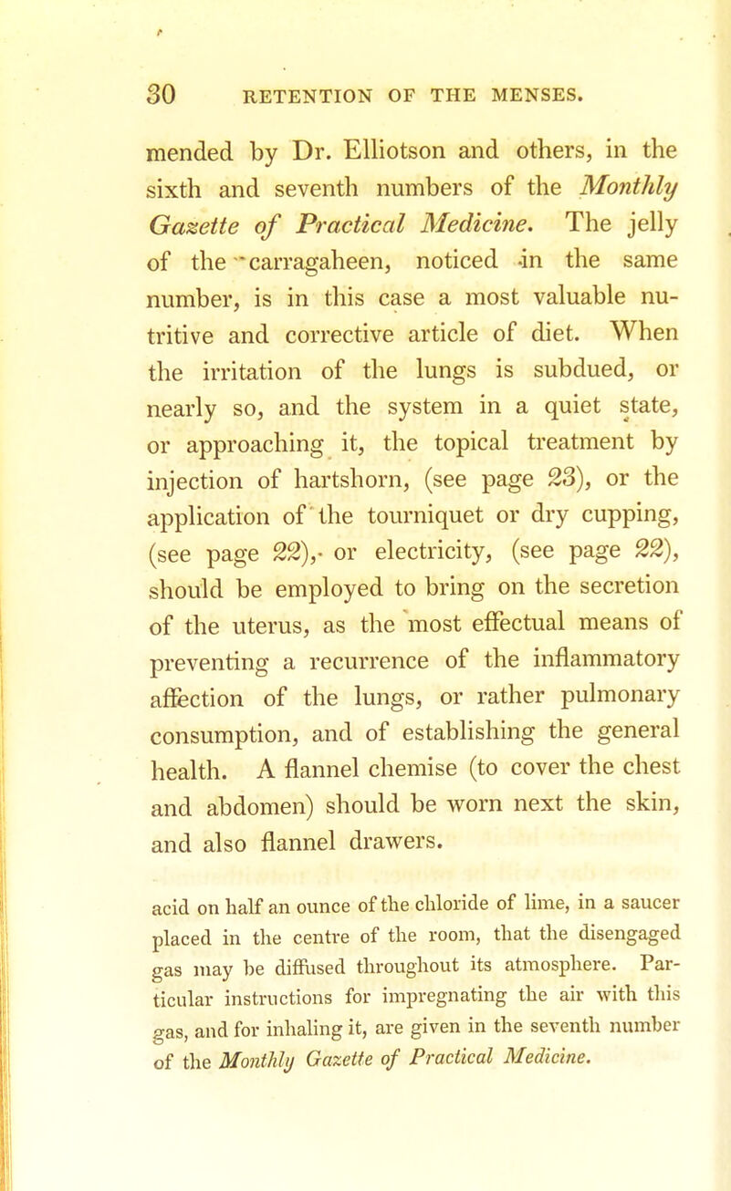 mended by Dr. Elliotson and others, in the sixth and seventh numbers of the Monthly Gazette of Practical Medicine. The jelly of the * carragaheen, noticed -in the same number, is in this case a most valuable nu- tritive and corrective article of diet. When the irritation of the lungs is subdued, or nearly so, and the system in a quiet state, or approaching it, the topical treatment by injection of hartshorn, (see page 23), or the application of the tourniquet or dry cupping, (see page 22),- or electricity, (see page 22), should be employed to bring on the secretion of the uterus, as the most effectual means of preventing a recurrence of the inflammatory affection of the lungs, or rather pulmonary consumption, and of establishing the general health. A flannel chemise (to cover the chest and abdomen) should be worn next the skin, and also flannel drawers. acid on half an ounce of the chloride of lime, in a saucer placed in the centre of the room, that the disengaged gas may he diffused throughout its atmosphere. Par- ticular instructions for impregnating the air with this gas, aud for inhaling it, are given in the seventh number of the Monthly Gazette of Practical Medicine.