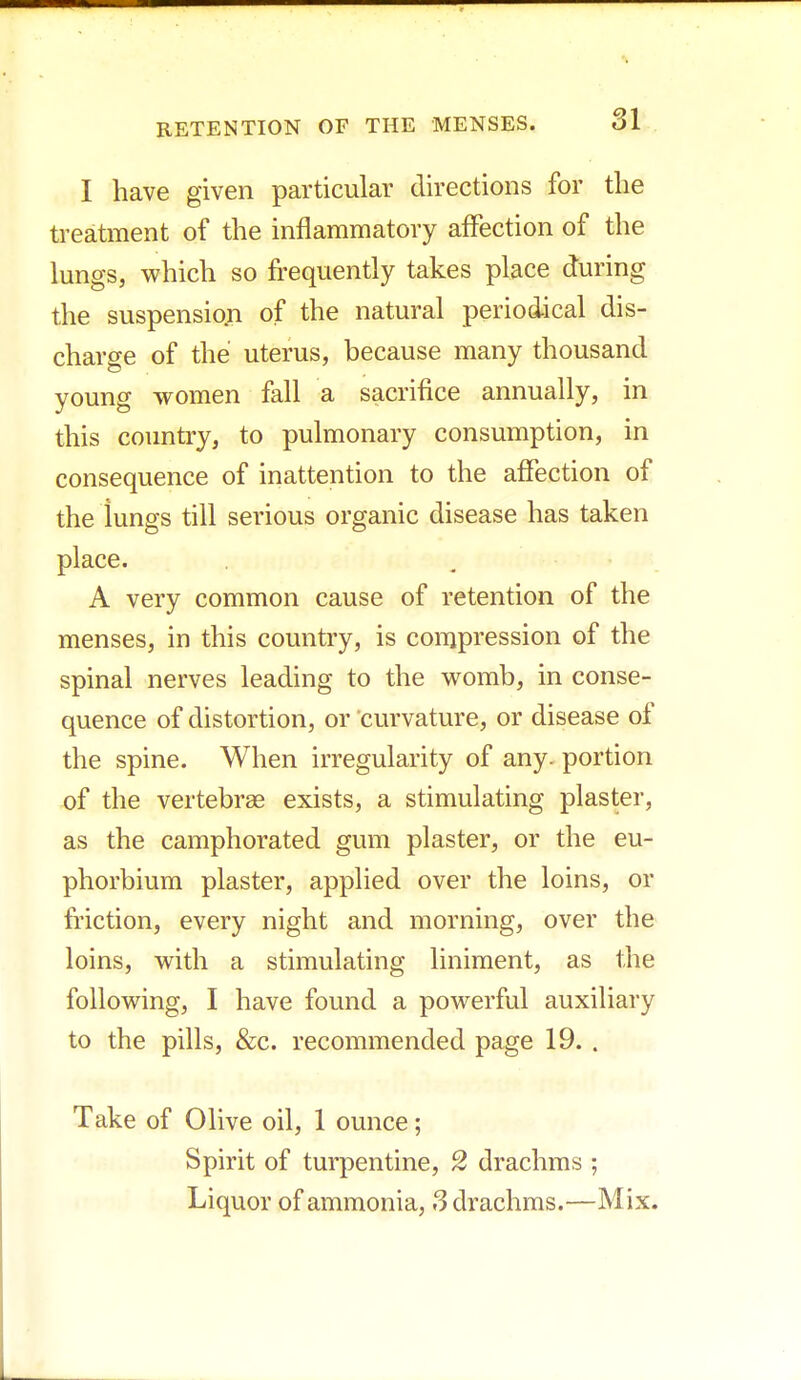 I have given particular directions for the treatment of the inflammatory affection of the lungs, which so frequently takes place during the suspension of the natural periodical dis- charge of the uterus, because many thousand young women fall a sacrifice annually, in this country, to pulmonary consumption, in consequence of inattention to the affection of the lungs till serious organic disease has taken place. A very common cause of retention of the menses, in this country, is compression of the spinal nerves leading to the womb, in conse- quence of distortion, or curvature, or disease of the spine. When irregularity of any. portion of the vertebrae exists, a stimulating plaster, as the camphorated gum plaster, or the eu- phorbium plaster, applied over the loins, or friction, every night and morning, over the loins, with a stimulating liniment, as the following, I have found a powerful auxiliary to the pills, &c. recommended page 19. . Take of Olive oil, 1 ounce; Spirit of turpentine, 2 drachms ; Liquor of ammonia, 3 drachms.—Mix.