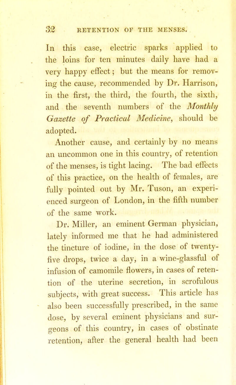In this case, electric sparks applied to the loins for ten minutes daily have had a very happy effect; but the means for remov- ing the cause, recommended by Dr. Harrison, in the first, the third, the fourth, the sixth, and the seventh numbers of the Monthly Gazette of Practical Medicine, should be adopted. Another cause, and certainly by no means an uncommon one in this country, of retention of the menses, is tight lacing. The bad effects of this practice, on the health of females, are fully pointed out by Mr. Tuson, an experi- enced surgeon of London, in the fifth number of the same work. Dr. Miller, an eminent German physician, lately informed me that he had administered the tincture of iodine, in the dose of twenty- five drops, twice a day, in a wine-glassful of infusion of camomile flowers, in cases of reten- tion of the uterine secretion, in scrofulous subjects, with great success. This article has also been successfully prescribed, in the same dose, by several eminent physicians and sur- geons of this country, in cases of obstinate retention, after the general health had been