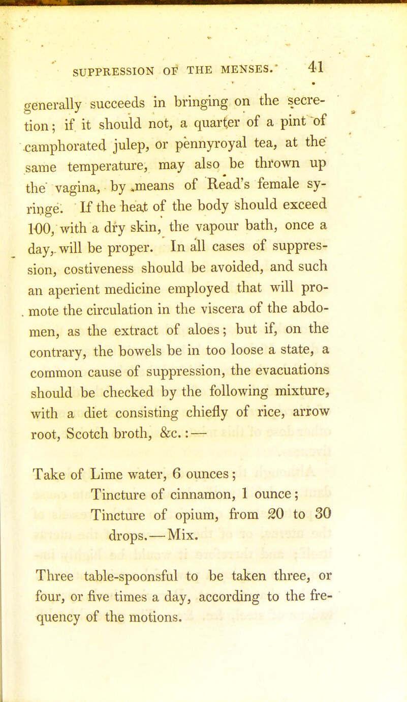 • generally succeeds in bringing on the secre- tion; if it should not, a quarter of a pint of .camphorated julep, or pennyroyal tea, at the same temperature, may also be thrown up the' vagina, by .means of Read's female sy- ringe. K the heat of the body should exceed 100, with a dry skin, the vapour bath, once a day,, will be proper. In all cases of suppres- sion, costiveness should be avoided, and such an aperient medicine employed that will pro- . mote the circulation in the viscera of the abdo- men, as the extract of aloes; but if, on the contrary, the bowels be in too loose a state, a common cause of suppression, the evacuations should be checked by the following mixture, with a diet consisting chiefly of rice, arrow root, Scotch broth, &c.: — Take of Lime water, 6 ounces; Tincture of cinnamon, 1 ounce; Tincture of opium, from 20 to 30 drops. — Mix. Three table-spoonsful to be taken three, or four, or five times a day, according to the fre- quency of the motions.