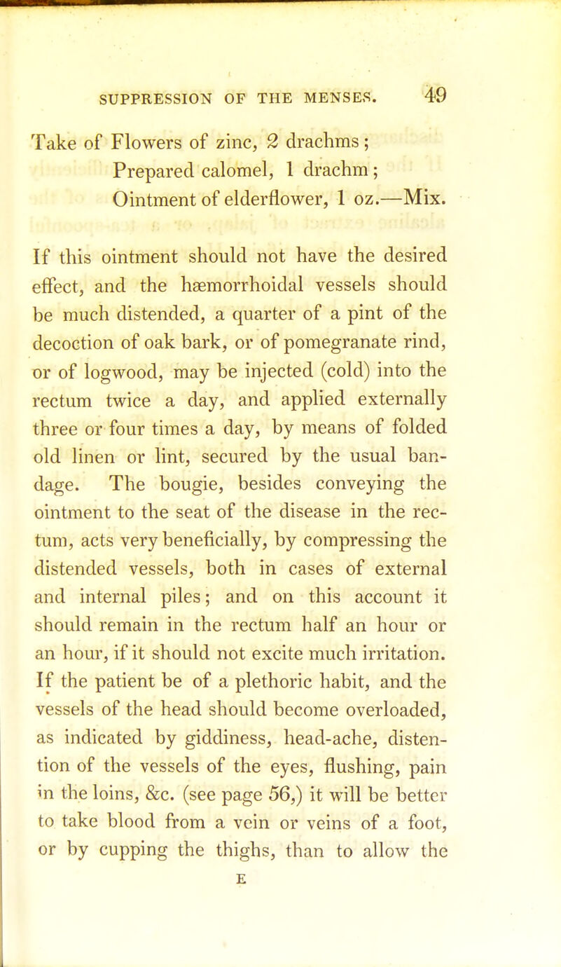 Take of Flowers of zinc, 2 drachms; Prepared calomel, 1 drachm ; Ointment of elderflower, 1 oz.—Mix. If this ointment should not have the desired effect, and the haemorrhoidal vessels should be much distended, a quarter of a pint of the decoction of oak bark, or of pomegranate rind, or of logwood, may be injected (cold) into the rectum twice a day, and applied externally three or four times a day, by means of folded old linen or lint, secured by the usual ban- dage. The bougie, besides conveying the ointment to the seat of the disease in the rec- tum, acts very beneficially, by compressing the distended vessels, both in cases of external and internal piles; and on this account it should remain in the rectum half an hour or an hour, if it should not excite much irritation. If the patient be of a plethoric habit, and the vessels of the head should become overloaded, as indicated by giddiness, head-ache, disten- tion of the vessels of the eyes, flushing, pain in the loins, &c. (see page 56,) it will be better to take blood from a vein or veins of a foot, or by cupping the thighs, than to allow the