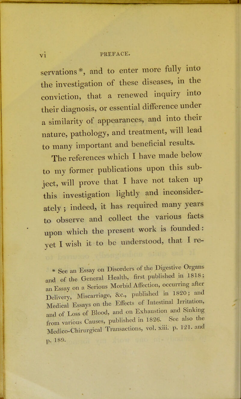 servations*, and to enter more fully into the investigation of these diseases, in the conviction, that a renewed inquiry into their diagnosis, or essential difference under a similarity of appearances, and into their nature, pathology, and treatment, will lead to many important and beneficial results. The references which I have made below to my former publications upon this sub- ject, will prove that I have not taken up this investigation lightly and inconsider- ately ; indeed, it has required many years to observe and collect the various facts upon which the present work is founded: yet I wish it to be understood, that I re- * See an Essay on Disorders of the Digestive Organs and of the General Health, first published in 1818; an Essay on a Serious Morbid Affection, occurring after Delivery, Miscarriage, &c., published in 1820; and Medical Essays on the Effects of Intestinal Irritation, and of Loss of Blood, and on Exhaustion and Sniking from various Causes, published in 1826. See also the Medico-Chirurgical Transactions, vol. xui. p. 121. and p. 189.