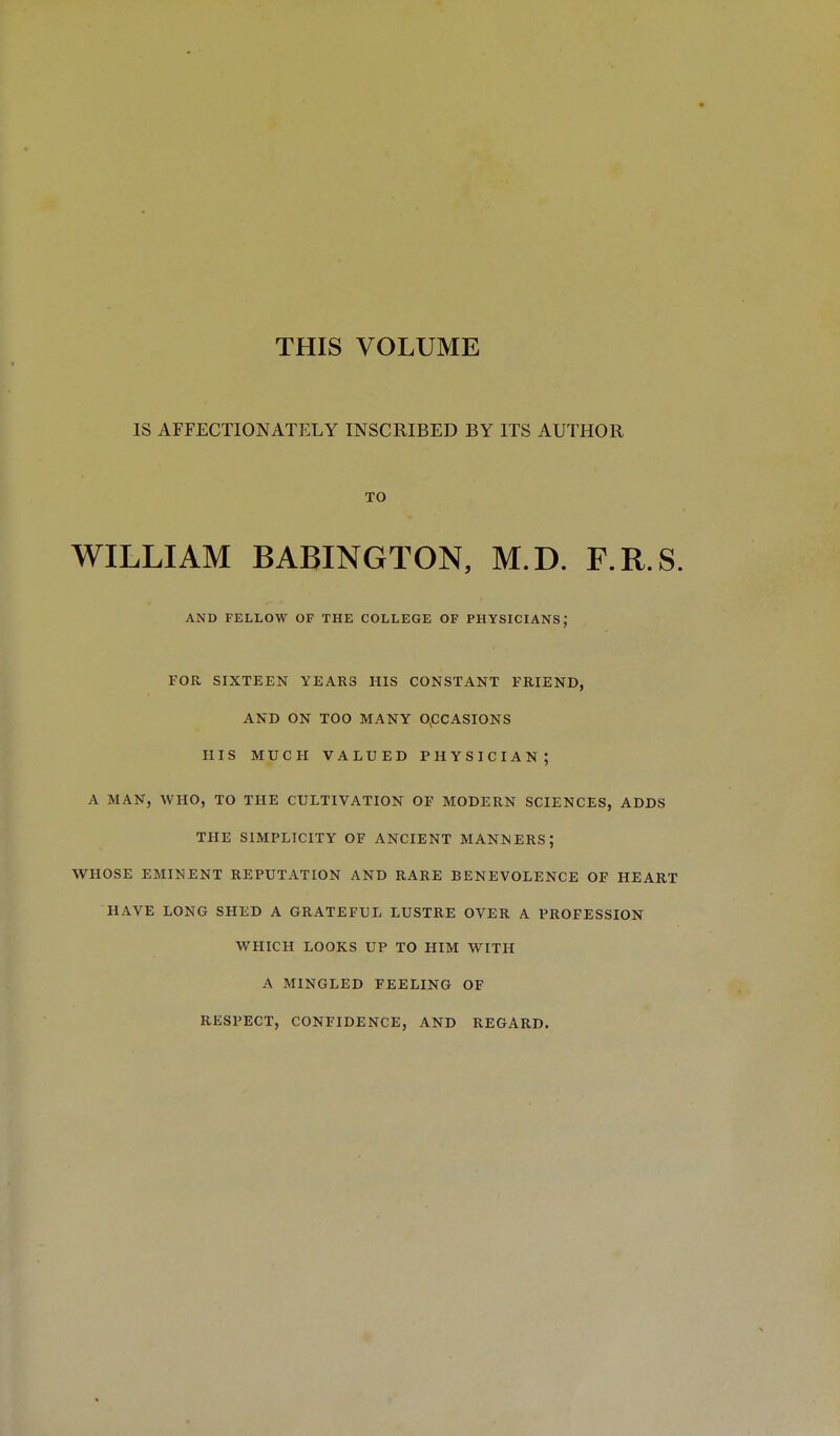 THIS VOLUME IS AFFECTIONATELY INSCRIBED BY ITS AUTHOR TO WILLIAM BABINGTON, M.D. F.R.S. AND FELLOW OF THE COLLEGE OF PHYSICIANS; FOR SIXTEEN YEARS HIS CONSTANT FRIEND, AND ON TOO MANY OCCASIONS HIS MUCH VALUED PHYSICIAN; A MAN, WHO, TO THE CULTIVATION OF MODERN SCIENCES, ADDS THE SIMPLICITY OF ANCIENT MANNERS; WHOSE EMINENT REPUTATION AND RARE BENEVOLENCE OF HEART HAVE LONG SHED A GRATEFUL LUSTRE OVER A PROFESSION WHICH LOOKS UP TO HIM WITH A MINGLED FEELING OF RESPECT, CONFIDENCE, AND REGARD.