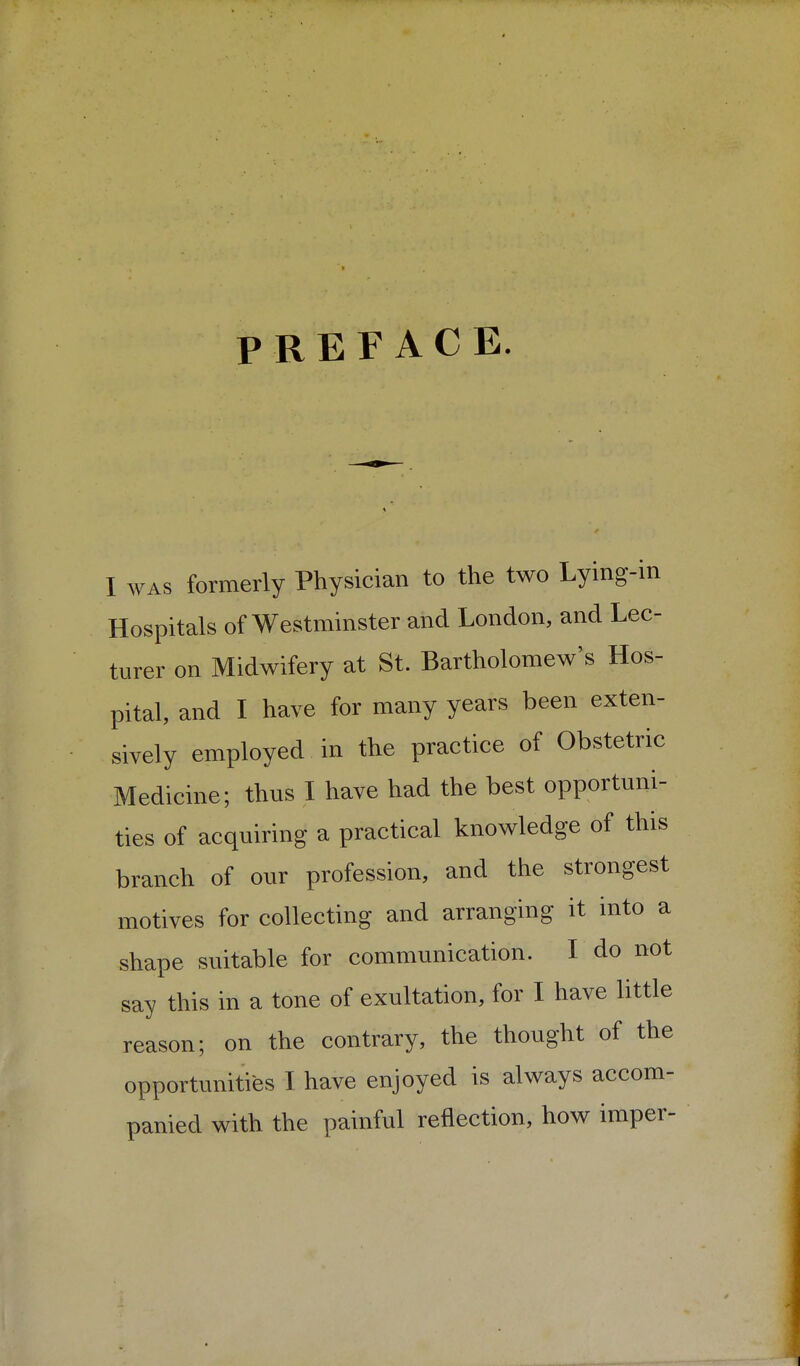 PREFACE. I WAS formerly Physician to the two Lying-in Hospitals of Westminster and London, and Lec- turer on Midwifery at St. Bartholomew's Hos- pital, and I have for many years been exten- sively employed in the practice of Obstetric Medicine; thus I have had the best opportuni- ties of acquiring a practical knowledge of this branch of our profession, and the strongest motives for collecting and arranging it into a shape suitable for communication. I do not say this in a tone of exultation, for I have little reason; on the contrary, the thought of the opportunities I have enjoyed is always accom- panied with the painful reflection, how imper-