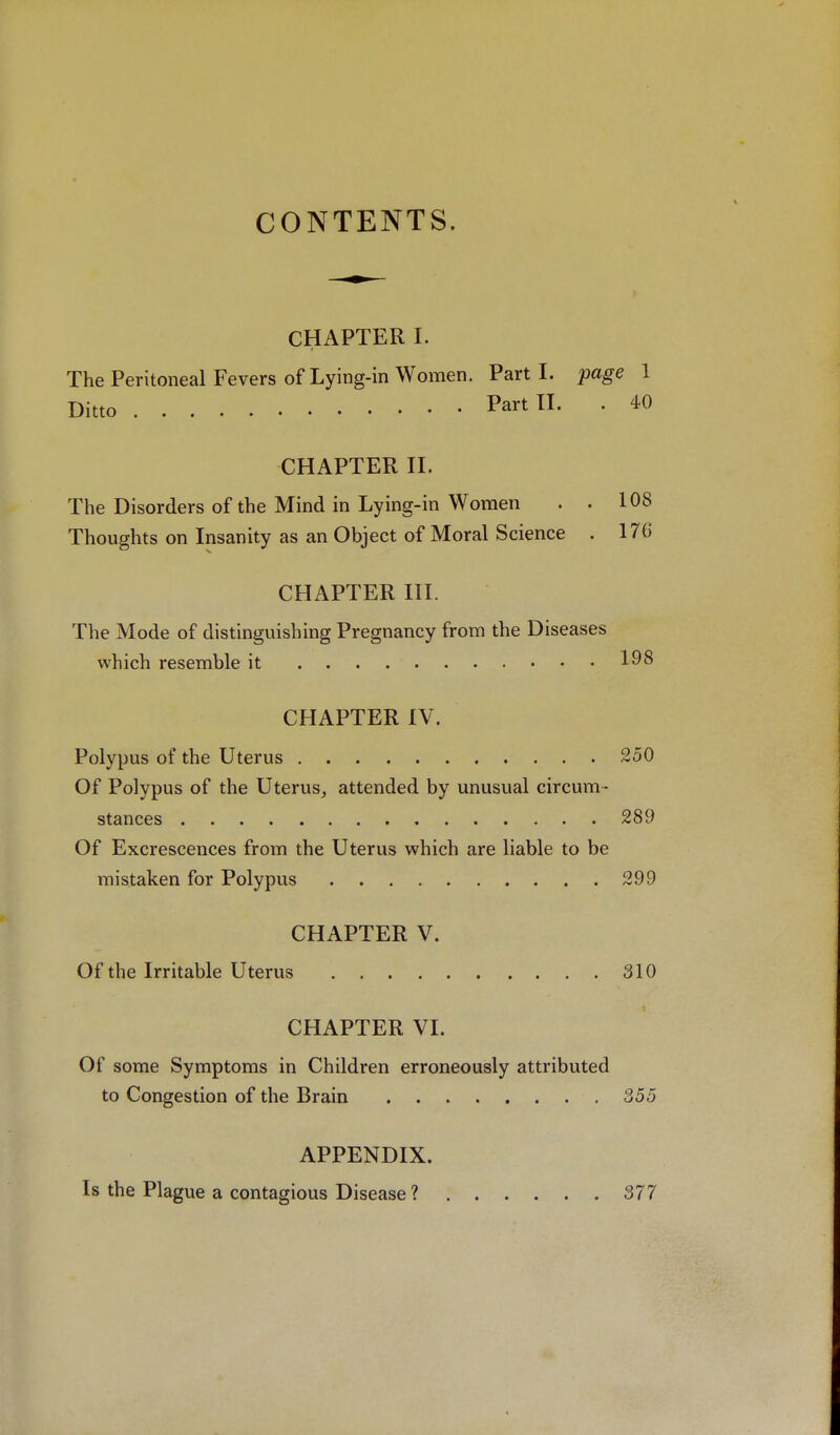 CONTENTS. CHAPTER I. The Peritoneal Fevers of Lying-in Women. Part I. page 1 Ditto Part II. . 40 CHAPTER II. Tlie Disorders of the Mind in Lying-in Women . . 108 Thoughts on Insanity as an Object of Moral Science . 176 CHAPTER III. The Mode of distinguishing Pregnancy from the Diseases which resemble it CHAPTER IV. Polypus of the Uterus 250 Of Polypus of the Uterus_, attended by unusual circum- stances 289 Of Excrescences from the Uterus which are liable to be mistaken for Polypus 299 CHAPTER V. Of the Irritable Uterus 310 CHAPTER VI. Of some Symptoms in Children erroneously attributed to Congestion of the Brain , 355 APPENDIX. Is the Plague a contagious Disease ? 377