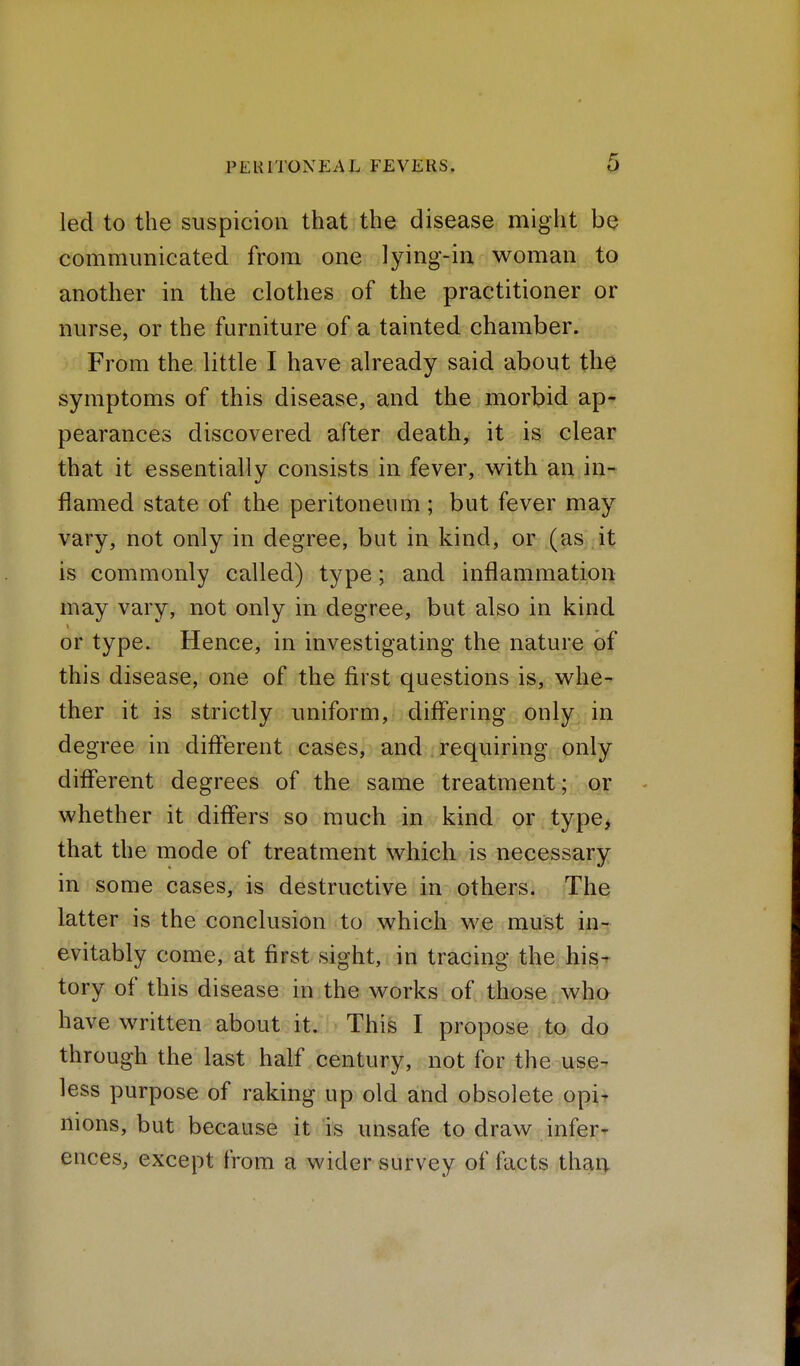 led to the suspicion that the disease might be communicated from one lying-in woman to another in the clothes of the practitioner or nurse, or the furniture of a tainted chamber. From the little I have already said about the symptoms of this disease, and the morbid ap* pearances discovered after death, it is clear that it essentially consists in fever, with an in-^ flamed state of the peritoneum; but fever may vary, not only in degree, but in kind, or (as it is commonly called) type; and inflammation may vary, not only in degree, but also in kind or type. Hence, in investigating the nature of this disease, one of the first questions is, whe- ther it is strictly uniform, differing only in degree in different cases, and requiring only different degrees of the same treatment; or whether it differs so much in kind or type, that the mode of treatment which is necessary in some cases, is destructive in others. The latter is the conclusion to which we must in- evitably come, at first sight, in tracing the his^ tory of this disease in the works of those who have written about it. This I propose to do through the last half century, not for the use-' less purpose of raking up old and obsolete opi- nions, but because it is unsafe to draw infer- ences, except from a wider survey of facts thaq.