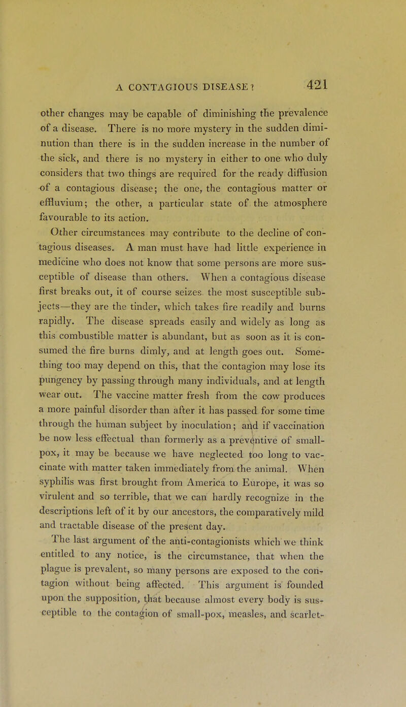 other changes may be capable of diminishing the prevalence of a disease. There is no more mystery in the sudden dimi- nution than there is in the sudden increase in the number of the sick, and there is no mystery in either to one who duly considers that two things are required for the ready diffusion of a contagious disease; the one, the contagious matter or effluvium; the other, a particular state of the atmosphere favourable to its action. Other circumstances may contribute to the decline of con- tagious diseases. A man must have had little experience in medicine who does not know that some persons are more sus- ceptible of disease than others. When a contagious disease first breaks out, it of course seizes the most susceptible sub- jects—they are the tinder, which takes fire readily and burns rapidly. The disease spreads easily and widely as long as this combustible matter is abundant, but as soon as it is con- sumed the fire burns dimly, and at length goes out. Some- thing too may depend on this, that the contagion may lose its pungency by passing through many individuals, and at length wear out. The vaccine matter fresh from the cow produces a more painful disorder than after it has passed for some time through the human subject by inoculation; and if vaccination be now less effectual than formerly as a preventive of small- pox, it may be because we have neglected too long to vac- cinate with matter taken immediately from the animal. When syphilis was first brought from America to Europe, it was so virulent and so terrible, that we can hardly recognize in the descriptions left of it by our ancestors, the comparatively mild and tractable disease of the present day. The last argument of the anti-contagionists which we think entitled to any notice, is the circumstance, that when the plague is prevalent, so many persons are exposed to the con- tagion without being affected. This argument is founded upon the supposition, that because almost every body is sus- ceptible to the contagion of small-pox, measles, and scarlet-