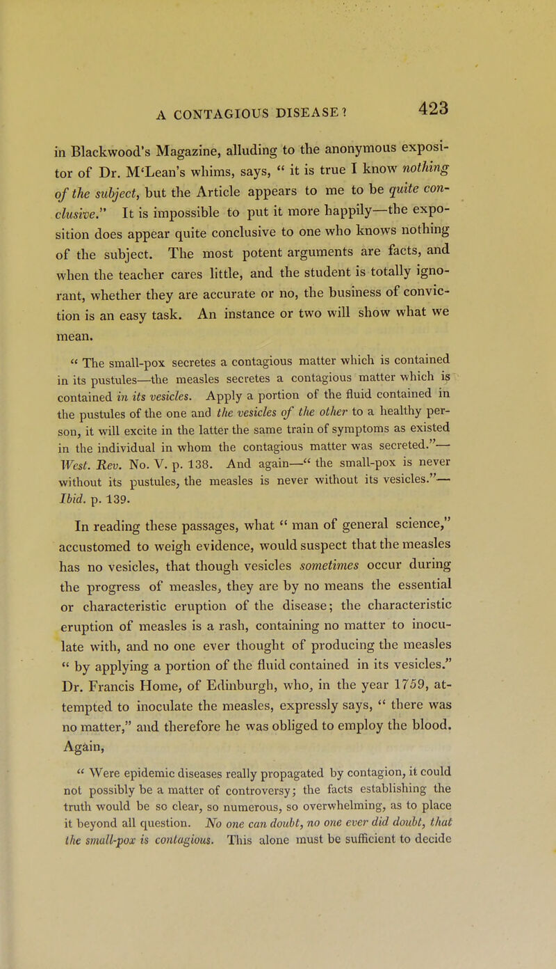 in Blackwood's Magazine, alluding to the anonymous exposi- tor of Dr. McLean's whims, says,  it is true I know nothing of the subject, but the Article appears to me to be quite con- clusive, It is impossible to put it more happily—the expo- sition does appear quite conclusive to one who knows nothmg of the subject. The most potent arguments are facts, and when the teacher cares little, and the student is totally igno- rant, whether they are accurate or no, the business of convic- tion is an easy task. An instance or two will show what we mean.  The small-pox secretes a contagious matter which is contained in its pustules—the measles secretes a contagious matter which is contained in its vesicles. Apply a portion of the fluid contained in the pustules of the one and the vesicles of the other to a healthy per- son, it will excite in the latter the same train of symptoms as existed in the individual in whom the contagious matter was secreted.— West. Rev. No. V. p. 138. And again— the small-pox is never without its pustules, the measles is never without its vesicles.— Ibid. p. 139. In reading these passages, what  man of general science, accustomed to weigh evidence, would suspect that the measles has no vesicles, that though vesicles sometimes occur during the progress of measles, they are by no means the essential or characteristic eruption of the disease; the characteristic eruption of measles is a rash, containing no matter to inocu- late with, and no one ever thought of producing the measles  by applying a portion of the fluid contained in its vesicles. Dr. Francis Home, of Edinburgh, who, in the year 1759, at- tempted to inoculate the measles, expressly says,  there was no matter, and therefore he was obliged to employ the blood. Again,  Were epidemic diseases really propagated by contagion, it could not possibly be a matter of controversy; the facts establishing the truth would be so clear, so numerous, so overwhelming, as to place it beyond all question. No one can doubt, no one evei- did doubt, that the small-pox is contagious. This alone must be sufficient to decide