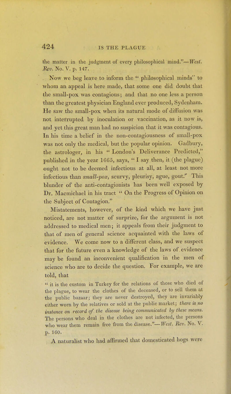the matter in the judgment of every philosophical mind.—West. JUv. No. V. p. 147. Now we beg leave to inform the *' philosophical minds to whom an appeal is here made, that some one did doubt that the small-pox was contagious; and that no one less a person than the greatest physician England ever produced, Sydenham. He saw the small-pox when its natural mode of diffusion was not interrupted by inoculation or vaccination, as it now is, and yet this great man had no suspicion that it was contagious. In his time a belief in the non-contagiousness of small-pox was not only the medical, but the popular opinion. Gadbury, the astrologer, in his  London's Deliverance Predicted, published in the year 1665, says,  I say then, it (the plague) ought not to be deemed infectious at all, at least not more infectious than small-pox, scurvy, pleurisy, ague, gout. This blunder of the anti-contagionists has been well exposed by Dr. Macmichael in his tract  On the Progress of Opinion on the Subject of Contagion. Mistatements, however, of the kind which we have just noticed, are not matter of surprize, for the argument is not addressed to medical men; it appeals from their judgment to that of men of general science acquainted with the laws of evidence. We come now to a different class, and we suspect that for the future even a knowledge of the laws of. evidence may be found an inconvenient qualification in the men of science who are to decide the question. For example, we are told, that  it is the custom in Turkey for the relations of those who died of the plague, to wear the clothes of the deceased, or to sell them at the public bazaar; they are never destroyed, they are invariably either worn by the relatives or sold at the public market; there is no instance on record of the disease being communicated by these means. The persons who deal in the clothes are not infected, the persons who wear them remain free from the disease.—West. Rev. No. V. p. 160. A naturalist who had affirmed that domesticated hogs were