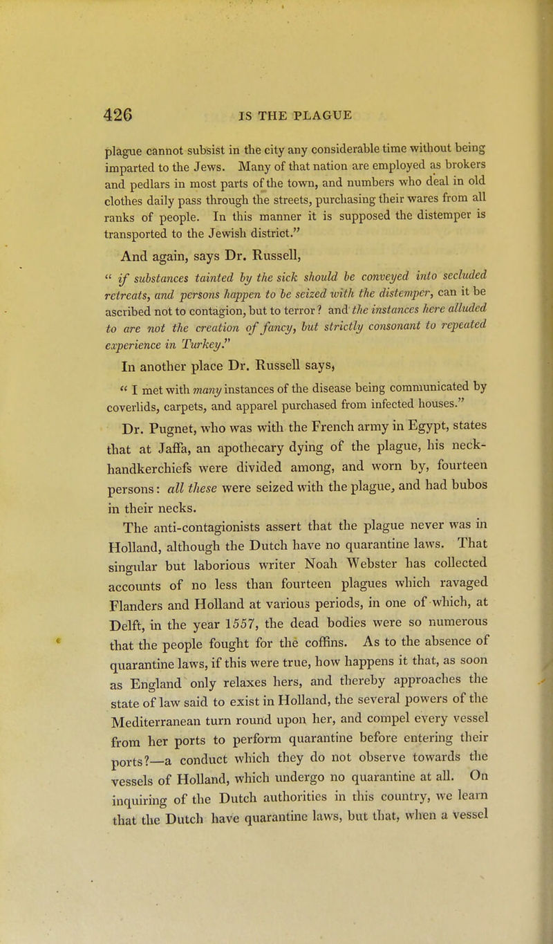 plague cannot subsist in the city any considerable time without being imparted to the Jews. Many of that nation are employed as brokers and pedlars in most parts of the town, and numbers who deal in old clothes daily pass through the streets, purchasing their wares from all ranks of people. In this manner it is supposed the distemper is transported to the Jewish district. And again, says Dr. Russell,  if substances tainted by the sick should be conveyed into secluded retreats, and persons happen to be seized with the distemper, can it be ascribed not to contagion, but to terror? and the instances here alluded to are not the creation of fancy, but strictly consonant to repeated experience in Turkey In another place Dr. Russell says,  I met with rna^iy instances of the disease being communicated by coverlids, carpets, and apparel purchased from infected houses. Dr. Pugnet, who was with the French army in Egypt, states that at Jaffa, an apothecary dying of the plague, his neck- handkerchiefs were divided among, and worn by, fourteen persons: all these were seized with the plague, and had bubos in their necks. The anti-contagionists assert that the plague never was in Holland, although the Dutch have no quarantine laws. That singular but laborious writer Noah Webster has collected accounts of no less than fourteen plagues which ravaged Flanders and Holland at various periods, in one of which, at Delft, in the year 1557, the dead bodies were so numerous that the people fought for the coffins. As to the absence of quarantine laws, if this were true, how happens it that, as soon as England only relaxes hers, and thereby approaches the state of law said to exist in Holland, the several powers of the Mediterranean turn round upon her, and compel every vessel from her ports to perform quarantine before entering their pQj.tg? a conduct which they do not observe towards the vessels of Holland, which undergo no quarantine at all. On inquiring of the Dutch authorities in this country, we learn that the Dutch have quarantine laws, but that, when a vessel