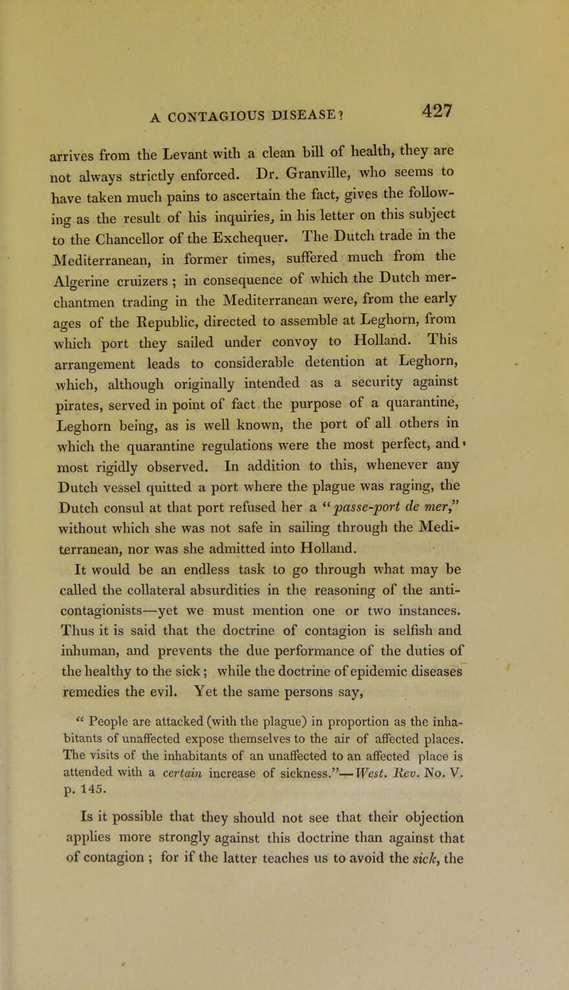 arrives from the Levant with a clean bill of health, they are not always strictly enforced. Dr. Granville, who seems to have taken much pains to ascertain the fact, gives the follow- ing as the result of his inquiries, in his letter on this subject to the Chancellor of the Exchequer. The Dutch trade in the Mediterranean, in former times, suffered much from the Algerine cruizers ; in consequence of which the Dutch mer- chantmen trading in the Mediterranean were, from the early ages of the Republic, directed to assemble at Leghorn, from which port they sailed under convoy to Holland. This arrangement leads to considerable detention at Leghorn, which, although originally intended as a security against pirates, served in point of fact the purpose of a quarantine, Leghorn being, as is well known, the port of all others in which the quarantine regulations were the most perfect, and« most rigidly observed. In addition to this, whenever any Dutch vessel quitted a port where the plague was raging, the Dutch consul at that port refused her a passe-port de mer without which she was not safe in sailing through the Medi- terranean, nor was she admitted into Holland. It would be an endless task to go through what may be called the collateral absurdities in the reasoning of the anti- contagionists—yet we must mention one or two instances. Thus it is said that the doctrine of contagion is selfish and inhuman, and prevents the due performance of the duties of the healthy to the sick; while the doctrine of epidemic diseases remedies the evil. Yet the same persons say,  People are attacked (with the plague) in proportion as the inha- bitants of unaffected expose themselves to the air of affected places. The visits of the inhabitants of an unaffected to an affected place is attended with a certain increase of sickness.—West. Rev. No. V. p. 145. Is it possible that they should not see that their objection applies more strongly against this doctrine than against that of contagion ; for if the latter teaches us to avoid the sic/c, the A
