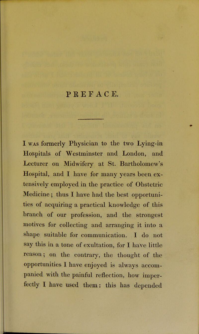 P K E F A C E. I WAS formerly Physician to the two Lying-in Hospitals of Westminster and London, and Lecturer on Midwifery at St. Bartholomew's Hospital, and I have for many years been ex- tensively employed in the practice of Obstetric Medicine; thus I have had the best opportuni- ties of acquiring a practical knowledge of this branch of our profession, and the strongest motives for collecting and arranging it into a shape suitable for communication. I do not say this in a tone of exultation, for I have little reason; on the contrary, the thought of the opportunities I have enjoyed is always accom- panied with the painful reflection, how imper- fectly I have used them: this has depended