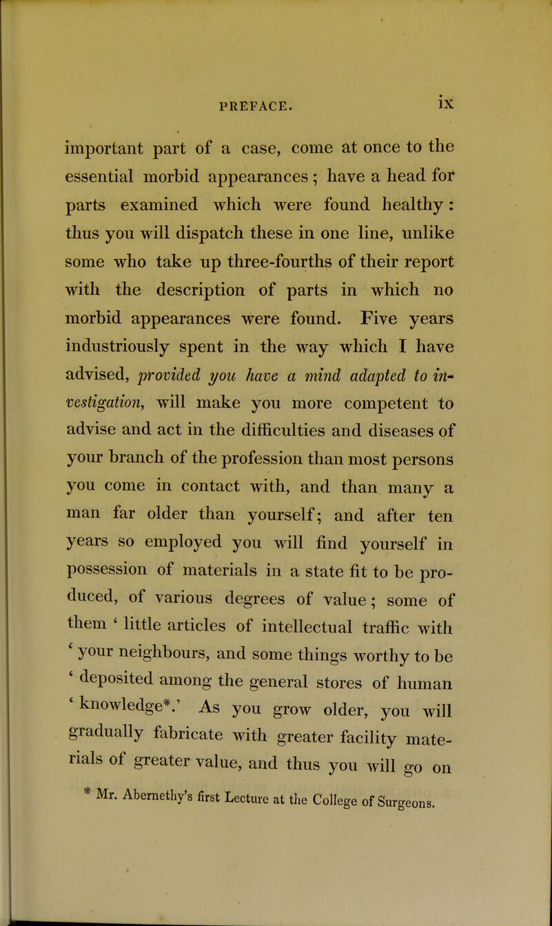 important part of a case, come at once to the essential morbid appearances ; have a head for parts examined which were found healthy: thus you will dispatch these in one line, unlike some who take up three-fourths of their report with the description of parts in which no morbid appearances were found. Five years industriously spent in the way which I have advised, provided you have a mind adapted to in- vestigation, will make you more competent to advise and act in the difficulties and diseases of your branch of the profession than most persons you come in contact with, and than many a man far older than yourself; and after ten years so employed you will find yourself in possession of materials in a state fit to be pro- duced, of various degrees of value; some of them ' little articles of intellectual traffic with ' your neighbours, and some things worthy to be * deposited among the general stores of human * knowledge*.' As you grow older, you will gradually fabricate with greater facility mate- rials of greater value, and thus you will go on * Mr. Abemethy's first Lecture at tlie College of Surgeons.