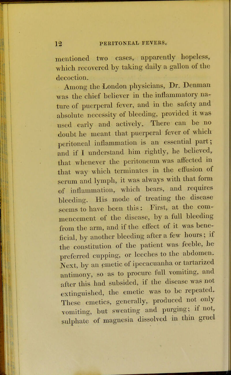 mentioned two cases, apparently hopeless, which recovered by taking daily a gallon of the decoction. Among the London physicians, Dr. Denman was the chief believer in the inflammatory na- ture of puerperal fever, and in the safety and absolute necessity of bleeding, provided it was used early and actively. There can be no doubt he meant that puerperal fever of which peritoneal inflammation is an essential part; and if I understand him rightly, he believed, that whenever the peritoneum was affected in that way which terminates in the effusion of serum and lymph, it was always with that form of inflammation, which bears, and requires bleeding. His mode of treating the disease seems to have been this: First, at the com- mencement of the disease, by a full bleeding from the arm, and if the effect of it was bene- ficial, by another bleeding after a few hours; if the constitution of the patient was feeble, he preferred cupping, or leeches to the abdomen. JS^ext, by an pmetic of ipecacuanha or tartarized antimony, so as to procure full vomiting, and after this had subsided, if the disease was not extinguished, the emetic was to be repeated. These emetics, generally, produced not only vomiting, but sweating and purging; if not, sulphate of magnesia dissolved in thin gruel