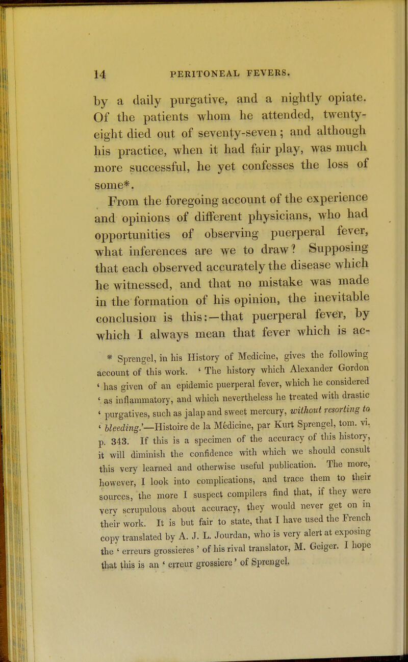 by a daily purgative, and a nightly opiate. Of the patients whom he attended, twenty- eight died out of seventy-seven; and although his practice, when it had fair play, was much more successful, he yet confesses the loss of some*. From the foregoing account of the experience and opinions of different physicians, who had opportunities of observing puerperal fever, what inferences are we to draw? Supposmg that each observed accurately the disease which he witnessed, and that no mistake was made in the formation of his opinion, the inevitable conclusion is this:-that puerperal fever, by which I always mean that fever which is ac- * Sprengel, in his History of Medicine, gives the following account of this work. ' The history which Alexander Gordon ' has given of an epidemic puerperal fever, which he considered y as inflammatory, and which nevertheless he treated with drastic ' purgatives, such as jalap and sweet mercury, without resorting to ' bleeding:—Bisioire de la Medicine, par Kurt Sprengel, torn. vi. p. 343. If this is a specimen of the accuracy of tliis history, it will diminish the confidence with which we should consult this very learned and otherwise useful publication. The more, however, I look into comphcations, and trace them to their sources, the more I suspect compilers find that, if they were very scrupulous about accuracy, they would never get on in their work. It is but fair to state, that I have used the French copy translated by A. J. L. Jourdan, who is very alert at exposing the ' erreurs grossieres ' of his rival translator, M. Geiger. I hope that this is an ' erreur grossiere' of Sprengel.