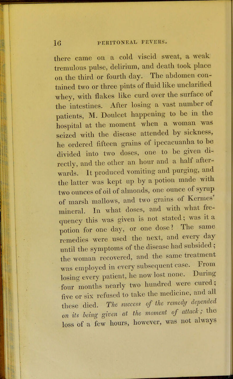 there came on a cold viscid sweat, a weak tremulous pulse, delirium, and death took place on the third or fourth day. The abdomen con- tained two or three pints of fluid like unclarified whey, with flakes like curd over the surface of the intestines. After losing a vast number of patients, M. Doulcet happening to be in the hospital at the moment when a woman was seized with the disease attended by sickness, he ordered fifteen grains of ipecacuanha to be divided into two doses, one to be given di- rectly, and the other an hour and a half after- wards. It produced vomiting and purging, and the latter was kept up by a potion made with two ounces of oil of almonds, one ounce of syrup of marsh mallows, and two grains of Kermes' mineral. In what doses, and with what fre- quency this was given is not stated; was it a potion for one day, or one dose? The same remedies were used the next, and every day until the symptoms of the disease had subsided; the woman recovered, and the same treatment was employed in every subsequent case. From losing every patient, he now lost none. Dunng four months nearly two hundred were cured; five or six refused to take the medicine, and all these died. The success of the remedi; depended QTi its being given at the moment of attack; the loss of a few hours, however, was not always