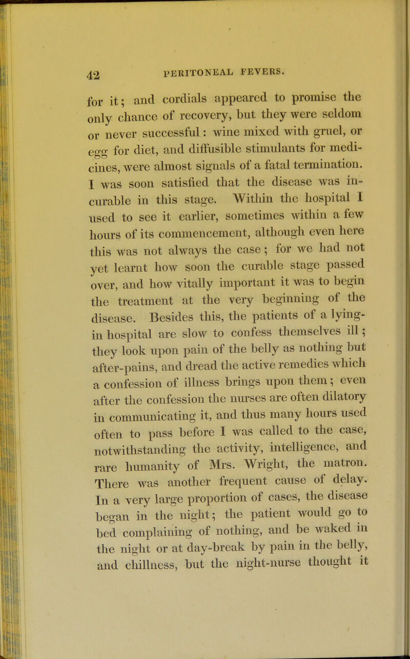 for it; and cordials appeared to promise the only chance of recovery, but they were seldom or never successful: wine mixed with gruel, or egg for diet, and diffusible stimulants for medi- cines, were almost signals of a fatal termination. I was soon satisfied that the disease was in- curable in this stage. Within the hospital I used to see it earlier, sometimes within a few hours of its commencement, although even here this was not always the case; for we had not yet learnt how soon the curable stage passed over, and how vitally important it was to begin the treatment at the very beginning of the disease. Besides this, the patients of a lying- in hospital are slow to confess themselves ill; they look upon pain of the belly as nothing but after-pains, and dread the active remedies which a confession of illness brings upon them; even after the confession the nurses are often dilatory in communicating it, and thus many hours used often to pass before I was called to the case, notwithstanding the activity, intelligence, and rare humanity of Mrs. Wright, the matron. There was another frequent cause of delay. In a very large proportion of cases, the disease began in the night; the patient would go to bed complaining of nothing, and be waked in the night or at day-break by pain in the belly, and chillness, but the night-nurse thought it