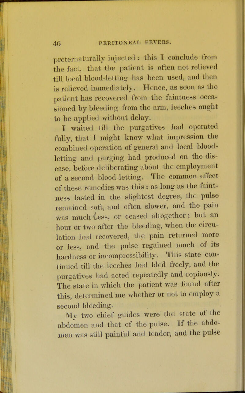 preternaturally injected: this I conclude from the fact, that the patient is often not relieved till local blood-letting has been used, and then is relieved immediately. Hence, as soon as the patient has recovered from the faintness occa- sioned by bleeding from the arm, leeches ought to be applied without delay. I waited till the purgatives had operated fully, that I might know what impression the combined operation of general and local blood- letting and purging had produced on the dis- ease, before deliberating about the employment of a second blood-letting. The common effect of these remedies was this : as long as the faint- ness lasted in the slightest degree, the pulse remained soft, and often slower, and the pain was much^tess, or ceased altogether; but an hour or two after the bleeding, when the circu- lation had recovered, the pain returned more or less, and the pulse regained much of its hardness or incompressibility. This state con- tinued till the leeches had bled freely, and the purgatives had acted repeatedly and copiously. The state in which the patient was found after this, determined me whether or not to employ a second bleeding. My two chief guides were the state of the abdomen and that of the pidse. If the abdo- men was still painful and tender, and the pulse