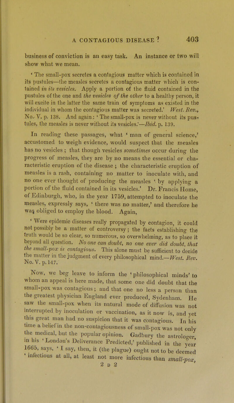 business of conviction is an easy task. An instance or two will show what we mean. * The sraall-pox secretes a contagious matter which is contained in its pustules—the measles secretes a contagious matter which is con- tained in Us vesicles. Apply a portion of the fluid contained in the pustules of the one and the vesicles of the other to a healthy person, it will excite in the latter the same train of symptoms as existed in the individual in whom the contagious matter was secreted.' West. Rev.^ No. V. p. 138. And again : ' The small-pox is never without its pus- tules, the measles is never without its vesicles.'—Ibid. p. 139. In reading these passages, what ' man of general science/ accustomed to weigh evidence, would suspect that the measles has no vesicles ; that though vesicles sometimes occur during the progress of measles, they are by no means the essential or cha- racteristic eruption of the disease ; the characteristic eruption of measles is a rash, containing no matter to inoculate with, and no one ever thought of producing the measles ' by applying a portion of the fluid contained in its vesicles.' Dr. Francis Home, of Edinburgh, who, in the year 1759, attempted to inoculate the measles, expressly says, ' there was no matter,' and therefore he wa§ obliged to employ the blood. Again, ' Were epidemic diseases really propagated by contagion, it could not possibly be a matter of controversy; the facts establishing the truth would be so clear, so numerous, so overwhelming, as to place it beyond all question. No one can doubt, no one ever did doubt, that the small-pox is contagious. This alone must be sufficient to decide the matter in the judgment of every philosophical mmd.—West. Rev. No. V. p. 147. Now, we beg leave to inform the ' philosophical minds' to whom an appeal is here made, that some one did doubt that the small-pox was contagious; and that one no less a person than the greatest physician England ever produced, Sydenham. He saw the small-pox when its natural mode of diffusion was not interrupted by inoculation or vaccination, as it now is, and yet this great man had no suspicion that it was contagious. In his time a belief in the non-contagiousness of small-pox was not only the medical, but the popular opinion. Gadbury the astrolo-er mhis 'London's Deliverance Predicted,'published in the year 1665, says, ' I say, then, it (the plague) ought not to be deemed ' mfectious at all, at least not more infectious than small-vox 2 D 2