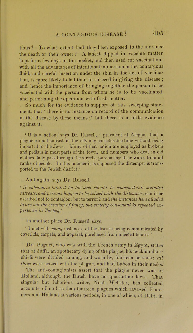 tious ? To what extent had they been exposed to the air since the death of their owner ? A lancet dipped in vaccine matter kept for a few days in the pocket, and then used for vaccination, with all the advantages of intentional immersion in the contagious fluid, and careful insertion under the skin in the act of vaccina- tion, is more likely to fail than to succeed in giving the disease ; and hence the importance of bringing together the person to be vaccinated with the person from whom he is to be vaccinated, and performing the operation with fresh matter. So much for the evidence in support of this sweeping state- ment, that ' there is no instance on record of the communication of the disease by these means ;' but there is a little evidence against it. * It is a notion,' says Dr. Russell, ' prevalent at Aleppo, that a plague cannot subsist in the city any considerable time without being imparted to the Jews. Many of that nation are employed as brokers and pedlars in most parts of the town, and numbers who deal in old clothes daily pass through the streets, purchasing their wares from all ranks of people. In this manner it is supposed the distemper is trans- ported to the Jewish district.' And again, says Dr. Russell, ' if substances tainted by the sick should be conveyed into secluded retreats, and persons happen to be seized with the distemper, can it be ascribed not to contagion, but to terror?, and the instances here alluded to are not the creation of fancy, but strictly consonant to repeated eX perience in Turkey. In another place Dr. Russell says, ' I met with many instances of the disease being communicated by coverlids, carpets, and apparel, purchased from infected houses.' Dr. Pugnet, who was with the French army in Egypt, states that at Jaffa, an apothecary dying of the plague, his neckhandker- chiefs were divided among, and worn by, fourteen persons : all these were seized with the plague, and had bubos in their necks. The anti-contagionists assert that the plague never was in Holland, although the Dutch have no quarantine laws. That singular but laborious writer, Noah Webster, has collected accounts of no less than fourteen plagues which ravaged Flan- ders and Holland at various periods, in one of which, at Delft, in