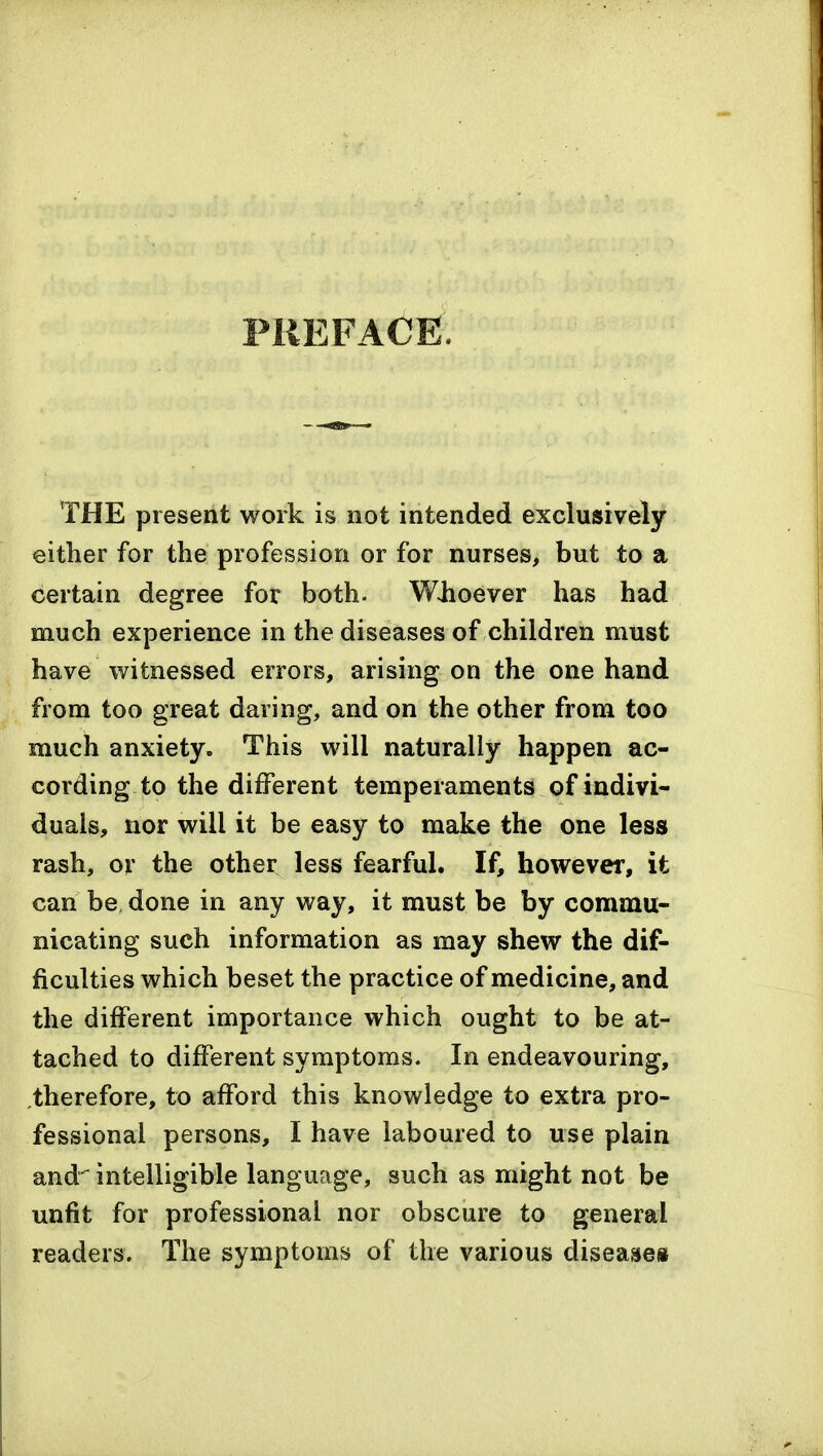 PREFACE THE present work is not intended exclusively either for the profession or for nurses, but to a certain degree for both. Wiioever has had much experience in the diseases of children must have witnessed errors, arising on the one hand from too great daring, and on the other from too much anxiety. This will naturally happen ac- cording to the different temperaments of indivi- duals, nor will it be easy to make the one less rash, ov the other less fearful. If, however, it can be, done in any way, it must be by commu- nicating such information as may shew the dif- ficulties which beset the practice of medicine, and the different importance which ought to be at- tached to different symptoms. In endeavouring, .therefore, to afford this knowledge to extra pro- fessional persons, I have laboured to use plain and' intelligible language, such as might not be unfit for professional nor obscure to general readers. The symptoms of the various diseased