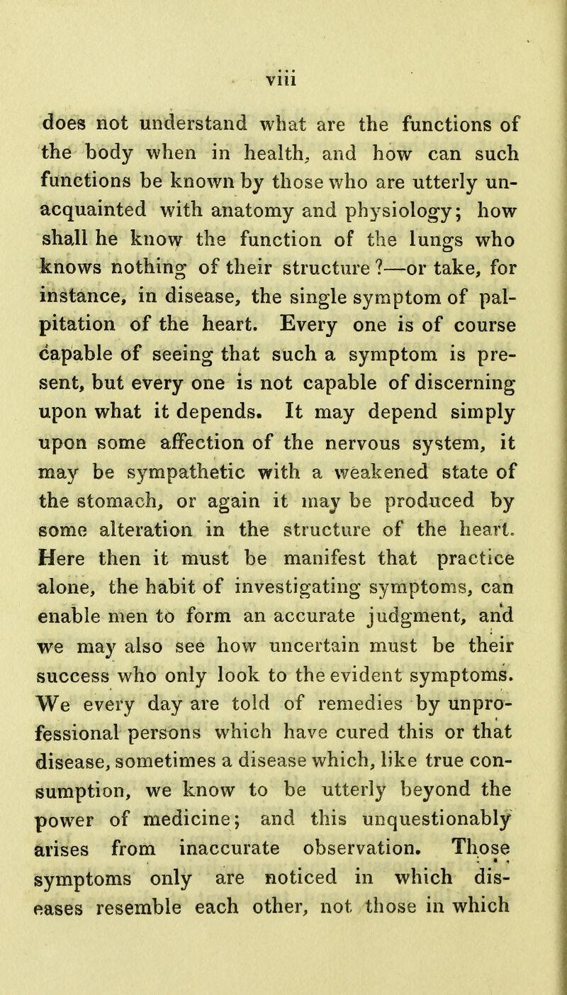 Vlll does not understand what are the functions of the body when in healthy and how can such functions be known by those who are utterly un- acquainted with anatomy and physiology; how shall he know the function of the lungs who knows nothing of their structure ?—or take, for instance, in disease, the single symptom of pal- pitation of the heart. Every one is of course capable of seeing that such a symptom is pre- sent, but every one is not capable of discerning upon what it depends. It may depend simply upon some affection of the nervous system, it may be sympathetic with a weakened state of the stomach, or again it may be produced by some alteration in the structure of the heart. Here then it must be manifest that practice alone, the habit of investigating symptoms, can enable men to form an accurate judgment, and we may also see how uncertain must be their success who only look to the evident symptoms. We every day are told of remedies by unpro- fessional persons which have cured this or that disease, sometimes a disease which, like true con- sumption, we know to be utterly beyond the power of medicine; and this unquestionably arises from inaccurate observation. Those symptoms only are noticed in which dis- eases resemble each other, not those in which