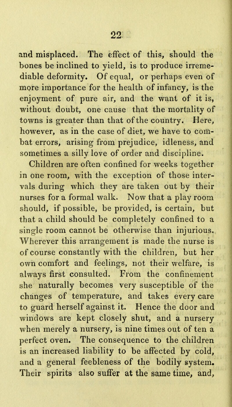 and misplaced. The effect of this, should the bones be inclined to yield, is to produce irreme- diable deformity. Of equal, or perhaps even of more importance for the health of infancy, is the enjoyment of pure air, and the want of it is, without doubt, one cause that the mortality of towns is greater than that of the country. Here, however, as in the case of diet, we have to com- bat errors, arising from prejudice, idleness, and sometimes a silly love of order and discipline. Children are often confined for weeks together in one room, with the exception of those inter- vals during which they are taken out by their nurses for a formal walk. Now that a play room should, if possible, be provided, is certain, but that a child should be completely confined to a single room cannot be otherwise than injurious., Wherever this arrangement is made the nurse is of course constantly with the children, but her own comfort and feelings, not their welfare, is always first consulted. From the confinement she naturally becomes very susceptible of the changes of temperature, and takes every care to guard herself against it. Hence the door and windows are kept closely shut, and a nursery Vi^hen merely a nursery, is nine times out of ten a perfect oven. The consequence to the children is an increased liability to be affected by cold, and a general feebleness of the bodily system. Their spirits also suffer at the same time, and.