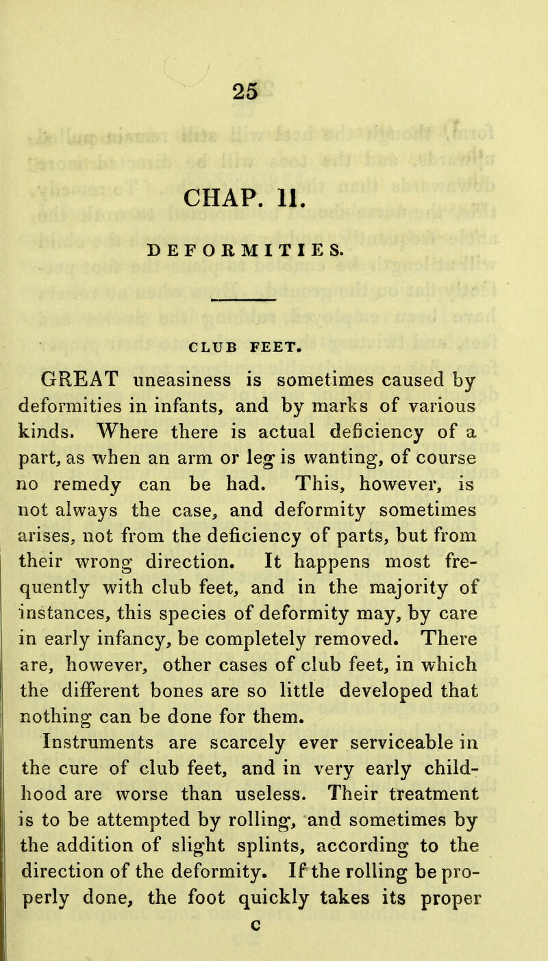 CHAP. 11. DEFORMITIES. CLUB FEET. GREAT uneasiness is sometimes caused by deformities in infants, and by marks of various kinds. Where there is actual deficiency of a part, as when an arm or leg* is wanting, of course no remedy can be had. This, however, is not always the case, and deformity sometimes arises, not from the deficiency of parts, but from their wrong direction. It happens most fre- quently with club feet, and in the majority of instances, this species of deformity may, by care in early infancy, be completely removed. There are, however, other cases of club feet, in which the different bones are so little developed that nothing can be done for them. Instruments are scarcely ever serviceable in the cure of club feet, and in very early child- hood are worse than useless. Their treatment is to be attempted by rolling, and sometimes by the addition of slight splints, according to the direction of the deformity. If the rolling be pro- perly done, the foot quickly takes its proper c