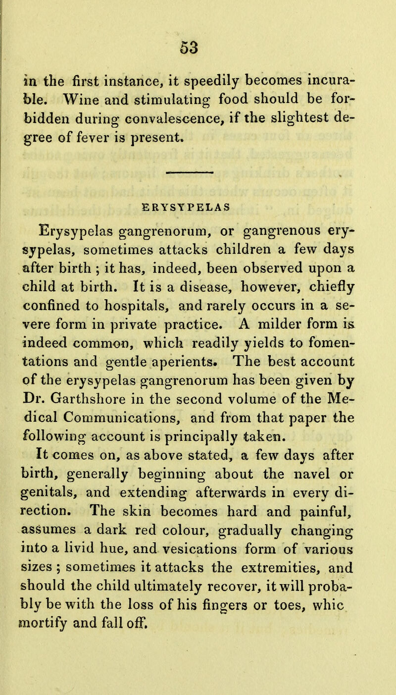 63 in the first instance, it speedily becomes incura- ble. Wine and stimulating food should be for- bidden during convalescence, if the slightest de- gree of fever is present. ERYSYPELAS Erysypelas gangrenorum, or gangrenous ery- sjpelas, sometimes attacks children a few days after birth ; it has, indeed, been observed upon a child at birth. It is a disease, hov^ever, chiefly confined to hospitals, and rarely occurs in a se- vere form in private practice. A milder form i& indeed common, which readily yields to fomen- tations and gentle aperients. The best account of the erysypelas gangrenorum has been given by Dr. Garthshore in the second volume of the Me- dical Communications, and from that paper the following account is principally taken. It comes on, as above stated, a few days after birth, generally beginning about the navel or genitals, and extending afterwards in every di- rection. The skin becomes hard and painful, assumes a dark red colour, gradually changing into a livid hue, and vesications form of various sizes ; sometimes it attacks the extremities, and should the child ultimately recover, it will proba- bly be with the loss of his fingers or toes, whic mortify and fall off.