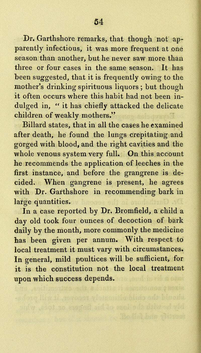 Dr. Garthshore remarks, that though not ap- parently infectious, it was more frequent at one season than another, but he never saw more than three or four cases in the same season. It has been suggested, that it is frequently owing to the mother's drinking spirituous liquors ; but though it often occurs where this habit had not been in- dulged in,  it has chiefly attacked the delicate children of weakly mothers. Billard states, that in all the cases he examined after death, he found the lungs crepitating and gorged with blood, and the right cavities and the whole venous system very full. On this account he recommends the application of leeches in the first instance, and before the grangrene is de- cided. When gangrene is present, he agrees with Dr. Garthshore in recommending bark in large quantities. In a case reported by Dr. Bromfield, a child a day old took four ounces of decoction of bark daily by the month, more commonly the medicine has been given per annum. With respect to local treatment it must vary with circumstances. In general, mild poultices will be sufiicient, for it is the constitution not the local treatment upon which success depends.